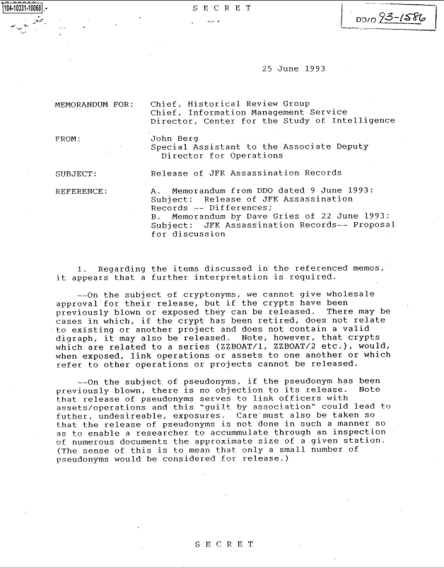 handle is hein.jfk/jfkarch47942 and id is 1 raw text is: 
SECRET


25 June 1993


MEMORANDUM FOR:



FROM:



SUBJECT:


REFERENCE:


Chief, Historical Review Group
Chief, Information Management Service
Director, Center for the Study of Intelligence

John Berg
Special Assistant to the Associate Deputy
  Director for Operations

Release of JFK Assassination Records

A.  Memorandum from DDO dated 9 June 1993:
Subject:  Release of JFK Assassination
Records -- Differences;
B.  Memorandum by Dave Gries of 22 June 1993:
Subject:  JFK Assassination Records-- Proposal
for discussion


    1.  Regarding the items discussed in the referenced memos,
it appears that a further interpretation is required.

    --On the subject of cryptonyms, we cannot give wholesale
approval-for their release, but if the crypts have been
previously blown or exposed they can be released.  There may be
cases in which, if the crypt has been retired, does not relate
to existing or another project and does not contain a valid
digraph, it may also be released.  Note, however, that crypts
which are related to a series (ZZBOAT/1, ZZBOAT/2 etc.), would,
when exposed, link operations or assets to one another or which
refer to other operations or projects cannot be released.

    --On the subject of pseudonyms, if the pseudonym has been
previously blown, there is no objection to its release.  Note
that release of pseudonyms serves to link officers with
assets/operations and this guilt by association could lead to
futher, undesireable, exposures.  Care-must also be taken so
that the release of pseudonyms is not done in such a manner so
as to enable a researcher to accummulate through an inspection
of numerous documents the approximate size of a given station.
(The sense of this is to mean that only a small number of
pseudonyms would be considered for release.)


SECRET


LD10/02_I


