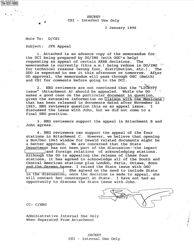 handle is hein.jfk/jfkarch47948 and id is 1 raw text is: 104-10331-10080


                                      SECRET
                             CSI  - Internal Use Only

                                              3 January 1996


           Note To:  D/CSI

           Subject:  JFK Appeal

                1. Attached is an advance copy of the memorandum for
           the DCI being prepared by DO/IMS (with OGC's help)
           requesting an appeal of certain ARRB.decisions.  The
           memorandum is currently (this a.m.) being redone in DO/IMS
           for technical reasons (wrong font, distribution, etc.).  The
           DDO is expected to see it this afternoon or tomorrow.  After
           DO approval, the memorandum will pass through OGC (Smith)
           and CSI for comments before going to the DCI.

                2.  HRG reviewers are not convinced that the LI-RYPT
           issue (Attachment A) should be appealed.  While the DO
           makes a good case on the particular document in question,
           given .the extensive information on laiso  with     Mexicans
           that has been released in documents dated after November 22
           1963, HRG reviewers question this as an appeal issue.  I
           discussed the issue with John, but we did not come to a
           final HRG position.

                3. HRG reviewers support the appeal in Attachment B and
           John agrees.

                4. HRG reviewers can support the appeal of the four
           stations in Attachment C.  However, we believe that opening
           a Nov/Dec 1963 window for Oswald related documents might be
           a better approach.  We are concerned that the State
           Department has not been part of the discussion--the impact
                   land foreign relations  of acknowledging stations.
           Although the DO is appealing the release of these four
           stations, it has agreed to acknowledge all of the South and
           Central American stations plus London,.Paris, Ottawa, Bonn
           nd  th    rman h ses. I raised the State issue with OGC
                           (  She agreed on the need to include State
           in the discussion; once the decision is made to appeal, she
           will contact her counterpart at State.  I have not had an
           opportunity to discuss the State issue with John.



                                                      r y

           CC: C/HRG


           Administrative Internal Use Only
           When Separated From Attachment



                                      SECRET
                              CSI - Internal Use Only


