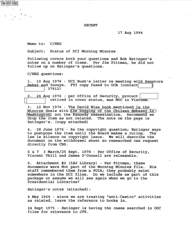handle is hein.jfk/jfkarch48062 and id is 1 raw text is: 104-10331-10303




                                     SECRET

                                                    17 Aug 1994.


           Memo to:  C/HRG

           Subject:  Status  of DCI Morning Minutes

           Following  covers both your questions and Bob Eatinger's
           notes on a number  of items.  Per Jim Pittman, he did not
           follow up  on Eatinger's questions.

           C/HRG questions:

           1.   10 Aug 1976 - DCI Bush's letter re meeting with Senators
           Baker and  Inouye.  FYI copy faxed to OCA (contactll
                     37912)

           2.  24 Aug  1976 - per Office of Security, protect
           YIZ_       retired in cover status, was NOC in Vietnam.

           3.   12 Nov 1976 - The David Wise book mentioned in the
           Minutes deals  with   e bugging of the Chilean Embass  in
           Washigto3 not the Kennedy assassination. Recommen we
           drop  the item as not-related.  The note on the page is
           Eatinger's.  (copy attached)

           4.  28 June  1976 - Re the copyright question; Eatinger says
           to postpone  the item until the Board makes a ruling.  The
           law  is silence on copyright issue.  We will describe the
           document  on the withdrawal sheet so researched can request
           directly  from CBS.

           6  & 7  3 March/25 Sept. 1978 - Per Office of Security,
           Vincent  Thill and James O'Connell are releasable.

           9.  Attachment  #2 (LBJ Library) - Per Pittman, these
           documents were  Not part of the Morning Minutes file.  His
           staff  remembered them from a FOIA; they.probably exist
           somewhere  in the DCI files.  Do we include as part of this
           package  or assume we will see again when we go to the
           Presidential  Libraries?

           Eatinger's  notes (attached):

           4 May  1964 - since we are treating anti-Castro activities
           as  related, leave the reference to books in.

           24  Sept 1975 - Eatinger is having the cases searched in OGC
           files  for relevance to JFK.


