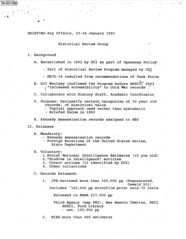 handle is hein.jfk/jfkarch48063 and id is 1 raw text is: 







BRIEFING-Arp Offsite, 23-24 January 1995


              Historical Review Group


I. Background

   A. Established in 1992 by DCI as part .of Openness Policy,

       - Part of Historical Review Program managed by CSI

       - HR70-14 resulted from recommendations of Task.Force

   B. DCI Woolsey confirmed the Program befPre HPSCr  1993
         Increased accessibility to Cold War records

   C. Collaborate with History Staff, Academic Coordinator

   D. Purpose: Declassify certain categories of 30-year old
        records, of historical value
        - Topical approach used rather than systematic
        - Briefed Excom in 1993

   E. Kennedy Assassination records assigned to HRG

II. Releases

   A. Mandatory:
       - Kennedy Assassination records
       - Foreign Relations of the United States series,
           State Department

   B. Voluntary:
       1.Soviet National Intelligence Estimates (10 yrs old)
       2.Studies in Intelligence articles
       3. Covert actions (11.identified by DCI)
       4. Other collections

   C. Records Released:

       1.  JFK-Reviewed more than 325,000 pp (Sequestered,
                                              Oswald 201)
          Includes '163,000 pp microfilm print outs-72 reels

            Released to NARA 217,000 pp

            Third Agency (esp FBI), Hse Assntn Cmmttee, SSCI
                HPSCI, Ford Library
                - est. 100,000 pp

       2.  NIES-more than 400 estimates


