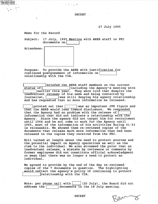 handle is hein.jfk/jfkarch48068 and id is 1 raw text is: 104.10331-1031 5


                                        SECRET



                                                     27 July 1995

            Memo  for,.the Record

            Subject:   17 July, 1995 Meeting with ARRB staff re FBI
                       documents on

            Attendees:





            Purpose:   To provide the ARRB with justification for
            continued postponement  of information on
            relationship  with the CIA.


                        briefed  the ARRB staff members on the current
            status of                 including the Agency's.meeting with
                   earlier  this year.  They were told that.despite the
             inadertent  release of his name and being contacted by
             journalist,        was still denying his agency relationship
             and has requested that no more information be released.

                 pointed  out that        was an important JFK figure and
            that  the ARRB would lean toward disclosure.  We responded
            that the Agency  had no problem with the release of
            information  that did not indicate a relationship wit
            Agency.  Since  the agency did not target him for recruitment
            until  1964 and he not come to work for the Agency until
            1965, most of  the information of his activities during 61-63
            is releasable.  We showed them re-reviewed copies of the
            documents that  release much more information than had been
            released  in the copies they received from the FBI.

            Bill talked at  length about the need to protect sources and
            the potential  impact on Agency operations as well as the
            risk to the  individual. We also stressed the point that .an
            inadvertent  release, a mistake by reviewers or comments by
            former employees  did not constitute official acknowledgment
            or mean that  there was no longer a need to protect an
            individual.

            We agreed  to provide by the end of the day re-reviewed.
            copies of  the 7 documents in question.  The highlighting
            would reflect  the agency's policy of continuing to protect
                     relationship  with the CIA.


            Note: per phone  call with      (20 July), the Board did not
            address the         documents in the 18 July meeting.


                                        SECRET



