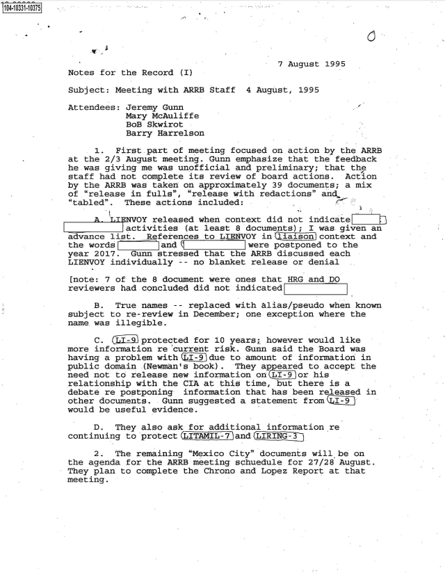 handle is hein.jfk/jfkarch48105 and id is 1 raw text is: 104 0O331-10375





                                                     7 August 1995
            Notes for  the Record  I

            Subject: Meeting with ARRB Staff  4 August,  1995

            Attendees: Jeremy Gunn
                       Mary McAuliffe
                       BoB Skwirot
                       Barry Harrelson

                 1.  First part of meeting focused on action by  the ARRB
            at the 2/3 August meeting. Gunn emphasize  that the feedback
            he was giving me was unofficial and preliminary;  that the
            staff had not complete its review of board actions.  Action
            by the ARRB was taken on approximately 39 documents; a mix
            of release in fulls, release with redactions and
            tabled.  These actions included:

                 A. T.TNVOY released when context did not indicate
                       Aactivities (at least 8 documents); I was given an
            advance list.  References to LIENVOY in  iaison context and
            the words         and             1 were postponed to the
            year 2017.  Gunn stressed that the ARRB discussed each
            LIENVOY individually  -- no blanket release or denial

            [note: 7 of the 8 document were ones that HRG and DO
            reviewers had concluded did not indicated    d

                 B.  True names  -- replaced with alias/pseudo when known
            subject to re-review in December; one exception where the
            name.was illegible.

                 C.  (Lfiiprotected for 10 years;, however would like
            more information re current risk. Gunn said the Board was
            having a problem with     ]due to amount of information in
            public domain  (Newman's book). They appeared to accept the
            need not to release new information on (LI-9 or his
            relationship with the CIA at this time, but there is a
            debate re postponing  information that has been released in
            other documents.  Gunn suggested a statement from qI-9
            would be useful evidence.

                 D.  They also ask for additional information re
            continuing to protect (LIT.IL-7 and (L

                 2.  The remaining Mexico City documents will be on
            the agenda for the ARRB meeting schuedule for 27/28 August.
            They plan to complete the Chrono and Lopez Report at that
            meeting.


