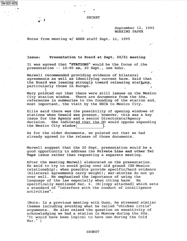 handle is hein.jfk/jfkarch48106 and id is 1 raw text is: 104-10331-10376



                                       SECRET


                                                    September 12, 1995
                                                    WORKING PAPER

            Notes from meeting w/ ARRB staff Sept. 11, 1995




            Issue:    Presentation to Board at Sept. 20/21 meeting

            It was agreed that STATIONS would be the focus of. the
            presentation -- 10:00 am, 20 Sept., one hour.

            Marwell recommended providing evidence of bilateral
            agreements as well as identifying current harm. Said that
            the Board was leaning strongly toward releasing stat pas,
            particularly those in Europe.

            Mary pointed out that there were still issues on the Mexico
            City station window.  There are documents from the 50s,
            references in summaries to the founding of the station and,
            most important, the visit by the HSCA to Mexico City.

            Ellie said there was the possibility of opening windows of
            stations when Oswald was present, however, this was a key
            issue for the Agency and a senior Directorate/Agency
            decision.  She indicated that the DO would oppose expanding
            the Mexico City window.

            As for the older documents, we pointed out that we had
            already agreed to the release of those documents.


            Marwell suggest that the 20 Sept. presentation would be a
            good opportunity to address the Private Line and other Tel
            Taps issue rather than requesting a separate meeting.

            After the meeting Marwell elaborated on the presentation.
            He said to try to avoid going. over old ground (US-Mexico
            relationship); when possible provide specific/hard evidence
            (bilateral agreements carry weight); war-stories do not go
            over well. He emphasized the importance. of using the
            language of the law especially when citing harm.  He
            specifically mentioned Sec. 6. (B){copy attached} which sets
            a standard of interfere with the conduct of intelligence
            activities.


            [Note: In a previous meeting with Gunn, he stressed similar
            themes including avoiding what he called chicken little
            arguments.  He also raised the question on sensitivity of
            acknowledging we had a station in Moscow during the 60s.
            It would have been logical to have one during the Cold
            War. ]


SEGRET



