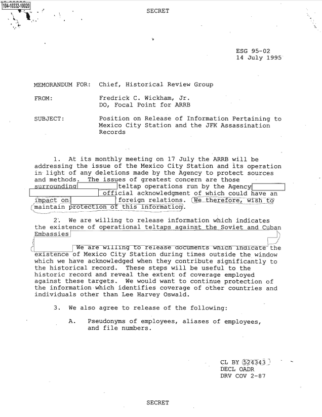 handle is hein.jfk/jfkarch48123 and id is 1 raw text is: 104-10332-10020
         .4 2     -SECRET





                                                             ESG  95-02
                                                             14 July  1995



        MEMORANDUM FOR:  Chief, Historical Review Group

        FROM:            Fredrick C. Wickham, Jr.
                         DO, Focal Point for ARRB

        SUBJECT:         Position on Release of  Information Pertaining to
                         Mexico City Station and the JFK Assassination
                         Records



             1.  At its monthly meeting on 17 July the ARRB will be
        addressing the issue of the Mexico City Station and its operation
        in light of any deletions made by the Agency to protect sources
        and methods.  The issues of greatest concern are those
        surroundina           teltap operations run by the Agency(
                          official acknowledgment of which could have an
        impact on             foreign relations.  We-therefo7,Thh t6?
        Jmaintain protection ofthis inforiatioq.

             2.  We are willing to release information which indicates
        the existence of operational teltaps against the Soviet and Cuban
        Embassies

                   We are willing  o release documents wnich indica e the
        existence of Mexico City Station during times outside the window
        which we have acknowledged when they contribute significantly to
        the historical record.  These steps will be useful to the
        historic record and reveal the extent of coverage employed
        against these targets.  We would want to continue protection of
        the information which identifies coverage of other countries and
        individuals other than Lee Harvey Oswald.

             3.  We also agree to release of the following:

                 A.   Pseudonyms of employees, aliases of employees,
                      and file numbers.




                                                         CL BY (s244 3   '
                                                         DECL OADR
                                                         DRV COV 2-87


SECRET


