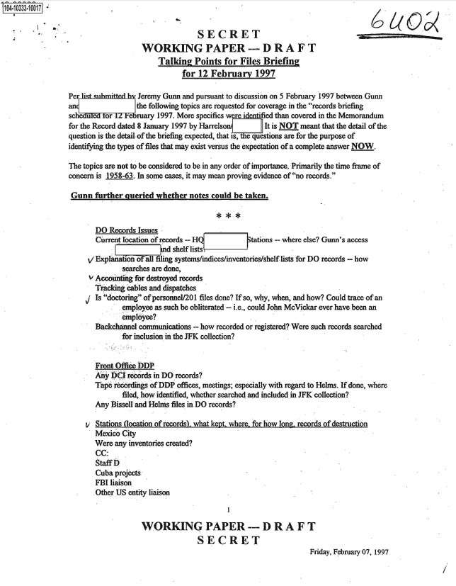 handle is hein.jfk/jfkarch48141 and id is 1 raw text is: 104-10333-10017


                                                    SECRET
                                     WORKING PAPER --- DRAFT
                                         Talking   Points  for  Files Briefing
                                                for 12  February 1997

                 Perlist smitted    Jeremy Gunn and pursuant to discussion on 5 February 1997 between Gunn
                 an                 the following topics are requested for coverage in the records briefing
                 scheduled tor  February 1997. More specifics were identified than covered in the Memorandum
                 for the Record dated 8 January 1997 by Harrelson{    It is NOT meant that the detail of the
                 question is the detail of the briefing expected, that Is, tequestions are for the purpose of
                 identifying the types of files that may exist versus the expectation of a complete answer NOW.

                 The topics are not to be considered to be in any order of importance. Primarily the time frame of
                 concern is 1958-63. In some cases, it may mean proving evidence of no records.

                 Gunn   further  queried whether  notes could be taken.



                         DO Records Issues
                         Current location of records - HQf tations - where else? Gunn's access
                                          n d shelf lists
                       V Explanation Falfliing systems/indices/inventories/shelf lists for DO records - how
                                searches are done,
                       V Accounting for destroyed records
                       Tracking  cables and dispatches
                         Is doctoring of personnel/201 files done? If so, why, when, and how? Could trace of an
                                employee as such be obliterated - i.e., could John McVickar ever have been an
                                employee?
                         Backchannel communications - how recorded or registered? Were such records searched
                                for inclusion in the JFK collection?


                         Front Office DDP
                           y     records in DO records?
                        Tape  recordings of DDP offices, meetings; especially with regard to Helms. If done, where
                                filed, how identified, whether searched and included in JFK collection?
                         Any Bissell and Helms files in DO records?

                      V  Stations (location of records). what kept, where, for how long, records of destruction
                         Mexico City
                         Were any inventories created?
                         CC:
                         Staff D
                         Cuba projects
                         FBI liaison
                         Other US entity liaison



                                     WORKING PAPER --- DRAFT
                                                    SECRET
                                                                                  Friday, February 07, 1997


