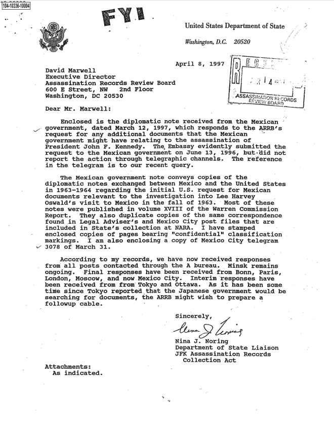 handle is hein.jfk/jfkarch48156 and id is 1 raw text is: 104-10336-10004


                                                United States Department of State

                                                Washington, D.C. 20520


                                             April 8, 1997
           David Marwell
           Executive Director
           Assassination Records  Review Board
           600 E Street,  NW   2nd Floor
           Washington, DC  20530

           Dear Mr. Marwell:

               Enclosed  is the diplomatic note received from the Mexican
           government, dated  March 12, 1997, which responds to the ARRB's
           request for any  additional documents that the Mexican
           government might  have relating to the assassination of
           President John  F. Kennedy.  The, Embassy evidently submitted the
           request to the Mexican  government on June 13, 1996, but*did not
           report the action  through telegraphic channels. The reference
           in the telegram  is to our recent query.

               The Mexican  government note conveys copies of the
           diplomatic notes. exchanged between Mexico and the United States
           in 1963-1964 regarding  the initial U.S. request for Mexican
           documents relevant  to the investigation into Lee Harvey.
           Oswald's visit to  Mexico in the fall of 1963. Most of these
           notes were published  in volume XVIII of the Warren Commission
           Report.  They also  duplicate copies of the same correspondence
           found in Legal Adviser's  and Mexico City post files that are
           included in State's  collection at NARA. I have stamped
           enclosed copies  of pages bearing confidential classification
           markings.  I am  also enclosing a copy of Mexico City telegram
         x 3078 of March  31.

               According to my  records, we have now received responses
           from all posts  contacted through the A bureau. Minsk remains
           ongoing.  Final responses  have been received from Bonn, Paris,
           London, Moscow,  and now.Mexico City. Interim responses have
           been received from  from Tokyo and Ottawa. As it has been  some
           time since Tokyo  reportedthat the Japanese government would  be
           searching for documents,  the ARRB might wish to prepare a
           followup cable.

                                             Sincerely,



                                             Nina J. Noring
                                             Department of State  Liaison
                                             JFK Assassination Records
                                               Collection Act
           Attachments:
             As indicated.


