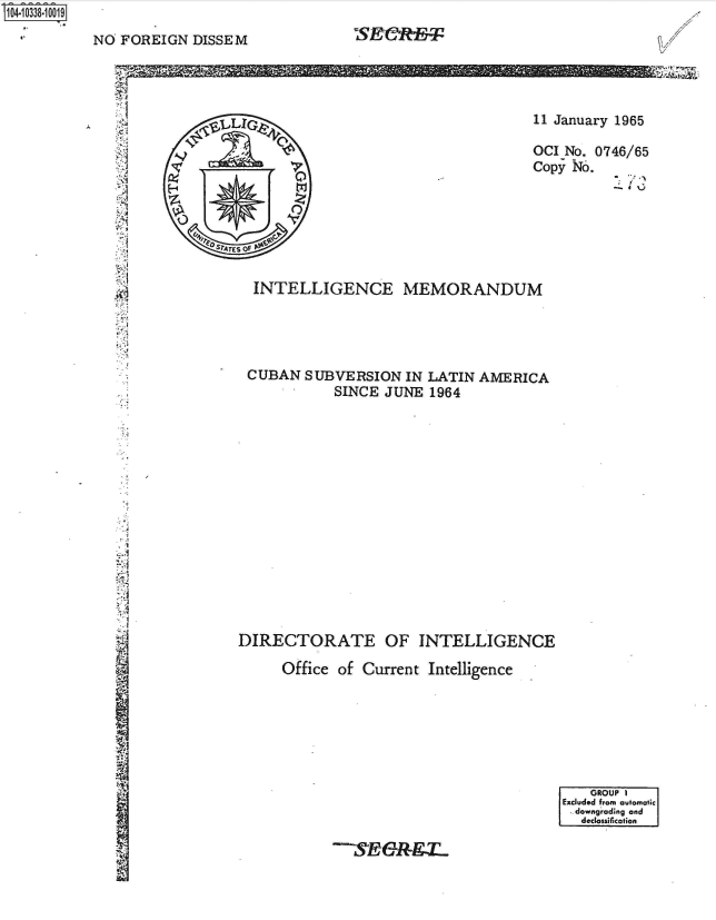 handle is hein.jfk/jfkarch48195 and id is 1 raw text is: S1O4~iO338~1OO19


NO  FOREIGN  DISSEM


CS&I:


i2 jr








e


11 January 1965

OCI No. 0746/65
Copy No.


  INTELLIGENCE MEMORANDUM




  CUBAN  SUBVERSION  IN LATIN  AMERICA
            SINCE  JUNE  1964
















DIRECTORATE OF INTELLIGENCE

      Office of Current Intelligence


    GROUP 1
Excluded from automatic
  downgrading and
  declessification


--S,&&R-9g


Z.


  ,LIG



          tri



SY'ATES Of


