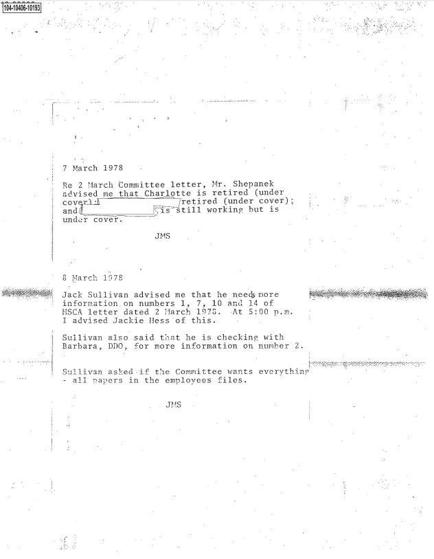 handle is hein.jfk/jfkarch48241 and id is 1 raw text is: S1O4~iO4O6.1O193


7 March 1978


Re 2 March Committee  letter, Mr. Shepanek
advised me that Charlotte  is retired (under
covex-1               j retired (under cover);
andy         _     is  still working but is
under cover.

                  J MS


8-T.1ar c  197 8


Jack Sullivan advised me  that he needs more
information on numbers  1, 7, 10 and 14 of
HSCA letter dated  2 March 1970.  At 5:00 p.m.
I advised Jackie Hess  of this.

Sullivan also said  that he is checking with
Barbara, DDO, for more  information on number 2.


Sullivan asked if  the Committee wants everythinP
- all. -aers in the  employees files.


JMS


