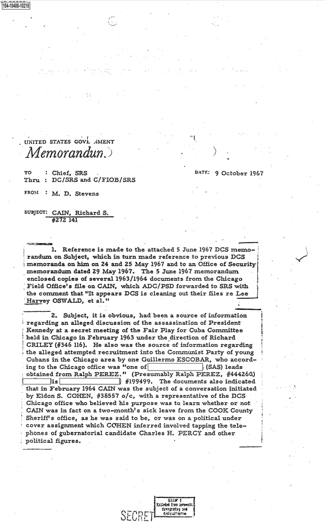 handle is hein.jfk/jfkarch48262 and id is 1 raw text is: 



















UNITED  STATES GOVL .iMENT

Memorandun

TO     : Chief, SRS                             DATF: 9 October 1967
Thru    DC/SRS  and C/FIOB/SRS

FROM   : M. D. Stevens


SUBJECT: CAIN, Richard S.
        #272 141



        1. Reference is made to the attached 5 June 1967 DCS memo-
  randum on Subject, which in turn made reference to previous DCS
  memoranda  on him on 24 and 25 May 1967 and to an Office of SecurityI
  memorandum  dated 29 May 1967. The 5 June 1967 memorandum
  enclosed copies of several 1963/1964 documents from the Chicago
  Field Office's file on CAIN, which ADC/PSD forwarded to SRS with
  the comment that It appears DCS is cleaning out their files re Lee
  Harvey OSWALD,  et al.

        2.  Subject, it is obvious, had been a source of information
  regarding an alleged discussion of the assassination of President
  Kennedy at a secret meeting of the Fair Play for Cuba Committee
  held in Chicago in February 1963 under the direction of Richard
  CRILEY (#346 116). He also was the source of information regarding
  the alleged attempted recruitment into the Communist Party of young
  Cubans in the Chicago area by one Guillermo ESCOBAR, who accord-
  ing to the Chicago office was one of          j (SAS) leads
  obtained from Ralph PEREZ. (Presumably Ralph PEREZ,  #444260.)
        is                   #199499. The documents also indicated
 that in February 1964 CAIN was the subject of a conversation initiated
 by Eldon S. COHEN,  #38557 o/c, with a representative of the DCS
 Chicago office who believed his purpose was to learn whether or not
 CAIN  was in fact on a two-month's sick leave from the COOK County
 Sheriff's office, as he was said to be, or was on a political under
 cover assignment which COHEN  inferred involved tapping the tele-
 phones of gubernatorial candidate Charles H. PERCY and other
, political figures. .










                           SECRE


