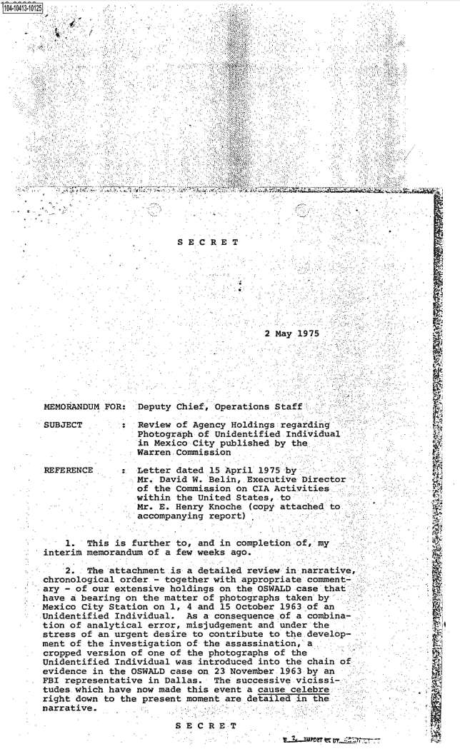handle is hein.jfk/jfkarch48323 and id is 1 raw text is: 104-1 041 3-10125                      .*.;:K2:!












                                      CRT
            4                        ,1


















                                               2 May 1975






       MEMORANDUM FOR:  Deputy Chief, Operations Staff

       SUBJECT          Review of Agency Holdings regarding
                        Photograph of Unidentified Individual
                        in Mexico City published by the.
                        Warren. Commission .

       REFERENCE        Letter dated 15 April 1975 by
                        Mr. David W. Belin, .Executive Director
                        of the Commission on CIA Activities
                        within the United States, to
                        Mr. E. Henry Knoche (copy attached to
                        accompanying report)


           1.  This is further to, and in completion of, mi
       interim memorandum of a few weeks ago.

           2.  The attachment .is a detailed review in narrative,
       chronological order - together with .appropriate comment-
       ary - of our extensive holdings on the OSWALD case .that
       have a bearing on the matter of photographs taken by
       Mexico City Station on 1, 4 and 15 October 1963 of an
       Unidentified Individual.  As a consequence of a combina-
       tion of analytical error, misjudgement and under the
       stress of an urgent desire to contribute to the.develop-
       ment of the investigation of the assassination, a
       cropped version of one of the photographs of the
       Unidentified Individual was introduced into the chain o
       evidence in the OSWALD case ont23 November 1963 by an
       FBI representative in Dallas.  The successive .vicissi- .
       tudes which have now made this event a cause celebre
       right down to the present moment are detailed in the
       narrative.

                               SECRET
                                                  ,  .  r    .  - -


