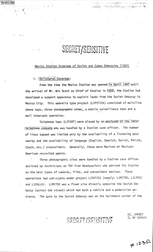 handle is hein.jfk/jfkarch48332 and id is 1 raw text is: 


















       Mexico Station Coverage of Soviet and Cuban Embassies (1963)


       1. (Unilatera1 coverage:

          From the time the Mexico Station was opened} i.1pril_1947 until

 the arrival of Mr. Win Scott as Chief of Station in U95,  the Station had

 developed a support apparatus to exploit leads from the Soviet Embassy in.

 Mexico City.  This umbrella type project (LIPSTICK) consisted of multiline

 phone taps, three photographic--sites, a mobile surveillance team and a

 mail intercept operation.

          Telephone taps (LIFEAT) were placed by an gyptoy    f

Ct~iephonecompany  who was handled by a Station case officer.  The number

of  lines tapped was limited only by the availability of a listening post

nearby  and the availability of langauge (English, Spanish, Soviet, Polish,

Czech,  etc.) transcribers.  Generally, these were Mexican or Mexican-

American  recruited agents.

          Three photographic sites were handled by a Station case officer

 assisted by technicians on TDY from Headquarters who advised the Station

 on the best types of cameras, films, and concealment devices.  These

 operations had sub-crypts under project LIPSTICK (namely: LIMITED, LILYRIC

 and LICALLA).  LIMITED was a fixed site directly opposite the Soviet Em-

 bassy (across the street) which had both a vehicle and a pedestrian en-

 trance.  The gate to the Soviet Embassy was on the northwest corner of the




                                                                  E2, IMPDET
                                      ff     2        aCL BY 004645
                                        I  ~~  .. J:


