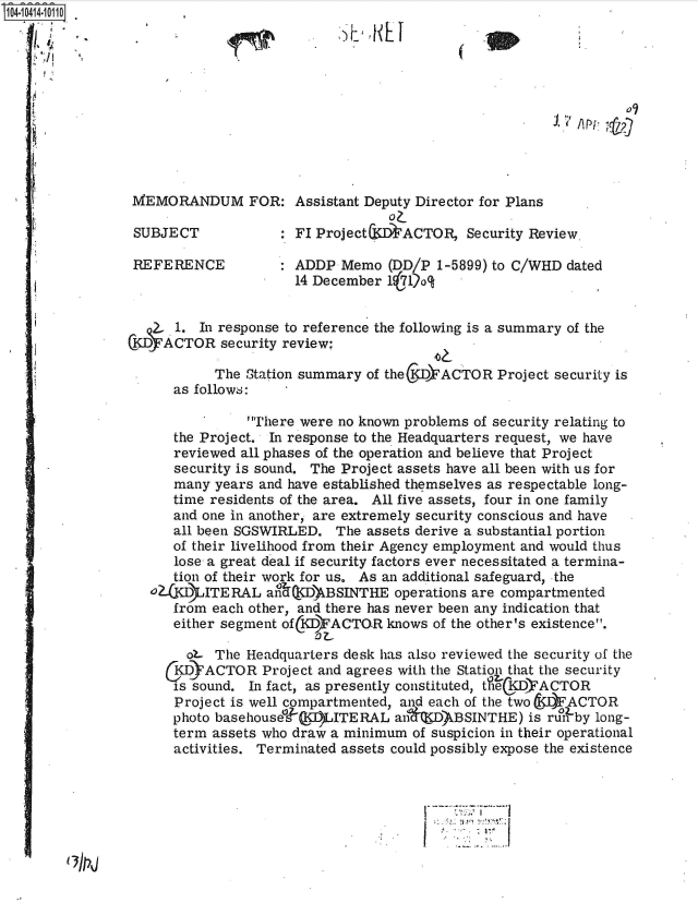 handle is hein.jfk/jfkarch48353 and id is 1 raw text is: 104-10414-10110











                 MEMORANDUM FOR: Assistant Deputy Director for Plans

                 SUBJECT            : FI Project&IS TACTOR,  Security Review.

                 REFERENCE : ADDP Memo (DD/P 1-5899) to C/WHD dated
                                      14 December 1 71o


                  2.. 1.  In response to reference the following is a summary of the
                CKDACTOR security   review;

                            The Station summary of theKDACTOR Project   security is
                      as follows:

                                There were no known problems of security relating to
                      the Project. In response to the Headquarters request, we have
                      reviewed all phases of the operation and believe that Project
                      security is sound. The Project assets have all been with us for
                      many  years and have established themselves as respectable long-
                      time residents of the area. All five assets, four in one family
                      and one in another, are extremely security conscious and have
                      all been SGSWIRLED.   The assets derive a substantial portion
                      of their livelihood from their Agency employment and would thus
                      lose a great deal if security factors ever necessitated a termina-
                      tion of their work for us. As an additional safeguard, the
                   02a 1J4ITERAL  anQCDt  BSINTHE  operations are compartmented
                      from each other, and there has never been any indication that
                      either segment of(KDIACTO.R knows of the other's existence.

                        o   The Headquarters desk has also reviewed the security of the
                      KD  ACTOR   Project and agrees with the Station that the security
                      is sound. In fact, as presently constituted, tVieKDYACTOR
                      Project is well compartmented, and each of the two ACTOR
                      photo basehouse§I)LITERAL an        kBSINTHE)  is run by long-
                      term assets who draw a minimum  of suspicion in their operational
                      activities. Terminated assets could possibly expose the existence


