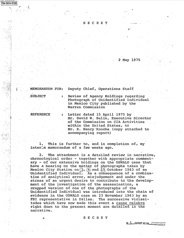 handle is hein.jfk/jfkarch48363 and id is 1 raw text is: S1O4~iO414~1O165


SECRET


2 May 1975


MEMORANDUM FOR

SUBJECT


REFERENCE'


   Deputy Chief, Operations Staff

:  Review of Agency Holdings regarding
   Photograph of Unidentified Individual
   in.Mexico City published by the
   Warren Commission

:  Letter dated 15 April 1975 by
   Mr. David W. Belin, Executive Director
   of the Commission on CIA Activities
   within the United States, to
   Mr. E. HenryKnoche (copy attached to
   accompanying report)


    1.  This is further to, and in completion of, my
interim memorandum of a few weeks ago.

    2.  The attachment is a detailed review in narrative,
chronological order - together with appropriate comment-
ary - of our extensive holdings on the OSWALD case that
have a bearing on the matter of photographs taken by
Mexico City Station on1 ,(4 and (5)October 1963 of an
Unidentified Individual.  As a consequence of a combina-
tion of analytical error, misjudgement and under the   .
stress of an urgent desire to contribute to the develop-
ment of the investigation of the assassination, a
cropped version of one of the photographs of the
Unidentified Individual was introduced into the chain of
evidence in the OSWALD case on 23 November 1963 by an
FBI representative in Dallas.  The successive vicissi-
tudes which have now made this event a cause celebre
right down to the present moment are detailed in the
narrative.


11


SECRET


'7
.~T~PDFT ~r ~y 2Z


A-
J


