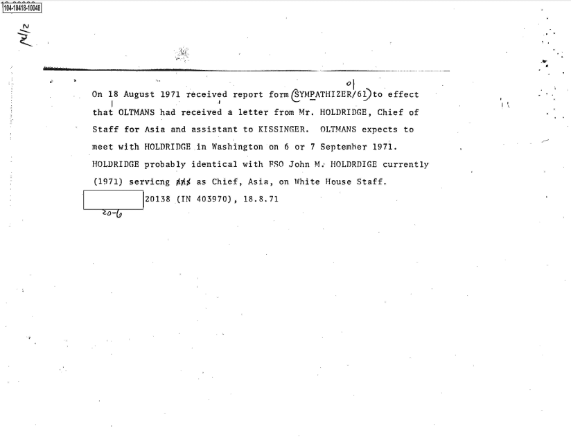 handle is hein.jfk/jfkarch48398 and id is 1 raw text is: 140i418-10048

   N






                 On 18 August 1971 received report form  YMPATHIZER/6)to   effect

                 that OLTMANS had received a letter from Mr. HOLDRIDGE,  Chief of

                 Staff for Asia and assistant to KISSINGER.  OLTMANS  expects to

                 meet with HOLDRIDGE in Washington on 6 or  7 September 1971.

                 HOLDRIDGE probably identical with FSO John M., HOLDRDIGE currently

                 (1971) servicng     as Chief, Asia, on White House  Staff.

                           20138 (IN 403970), 18.8.71
                    0-


