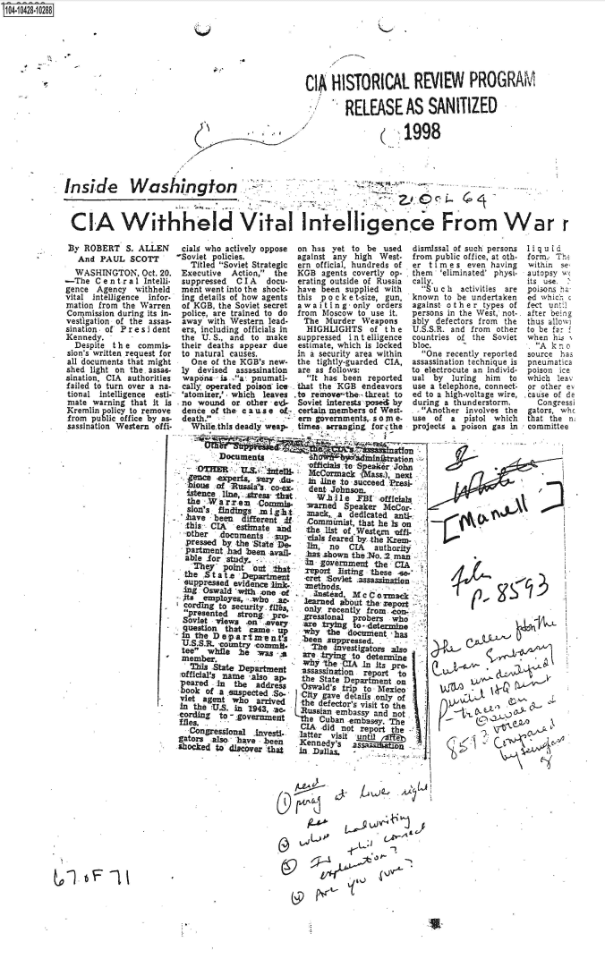 handle is hein.jfk/jfkarch48585 and id is 1 raw text is: S104-10428-10288


Q


CI HISTORICAL REVIEW PROGRAM

        RELEASE AS SANITIZED

                     1998


Inside Washington



CIA Withheld Vital InteI1igence From War r


By  ROBERT   S. ALLEN
   And PAUL   SCOTT
   WASHINGTON,  Oct. 20.
-The  C e n t r a 1 Intelli-
gence  Agency  withheld
vital intelligence infor-
mation from the Warren
Commission during its in-
vestigation of the assas-
sination . of Pr e s i dent
Kennedy.
  Despite the   commis-
sion's written request for
all documents that might
shed light on the. assas-
sination, CIA authorities
failed to turn over a na-
tional intelligence esti-
mate  warning that it is
Kremlin policy to remove
from  public office by as-
sassination Western offi-


cialg who actively oppose on has yet to  be used  dismi
-Soviet policies.         against any high West.  from
   Titled Soviet Strategic ern official, hundreds of  er t
 Executive  Action, the  KGB  agents covertly op. . them
 suppressed  C I A docu-  erating outside of Russia cally.
 ment went into the shock- have been supplied with  S
 ing details of how agents this p o c k e t-size, gun, know
 of KGB, the Soviet secret a waiting -only orders again
 police, are trained to do from Moscow to use it. perso
 away  with Western lead-  The  Murder Weapons    ably
 ers, including officials in HIGHLIGHTS  of the   U.S.S
 the U. S., and to make   suppressed i n t elligence  count
 their deaths appear due  estimate, which is locked bloc.
 to natural causes.       in a security area within O
   One of the KGB's new.  the tightly-guarded CIA, assas
 ly devised  assassination are as follows: to ele
 wapons.- is 'a-. pnumati-  It has been reported ual
 cally operated poison ice. that the KGB endeavors use a
 'atomizer,' - which leaves to remove the-- threat to  ed to
 no  wound  or other ed-  Soviet interests posed by durin
 dence of the c a us e of- certain members of West- ..A
 death.          .       em  governments,. so in e- use
   While.this deadly weap- times arranging forithe proje


          Documentsnitato,
                            -Officials to S eakerJohn
          .O~R U&   ~       McCormia   (Mass.), next
  enca aexperts,      AIM,   i line to succeed Presi-
  bioug  of 'usl~    O!x     et   ono          :
  istence line,.stress that.   t  1e  FB   officials
  the      rre   -Commis-   Warned  Speaker MeCor-
  SIOfl'3 findings m l,91h1 mlack  . dedicated anti-
  have  been  different .if Comxmist,  that he is on
  .this ,CIA' estimate and  the. list of Western vfi- -
  other  documents   sup-    als feared by the KrCn




  Srtment  d stron   r      rsinl      rbr
  question   heStt           ee    gn n o CAdethrity
  pathe    had   m   bem -shown the NO. 2 man
  able  r  study - ernMerne               the CIA

  he Sinta      .r n tat reportsting these -
    theS at   Department   -cret .'SoVlet .assassinaden
  suppressed evidence link-: -Methods.
  ang 'Oswald wivvt one -of. jntaM           m
  c-. m x to security. fhires,  learned about -the report -
  co rdsnto ecd iyf~       only. recently from. 4con-
    pesntdstrong-  Pro-   gressional probers who
 Soviet views  -on .every  :are trytng to - deter-line
 questilon that 'came -j . why  the documient has
 -E inte earmns  -been JsUPPressed.
   S.S.R. country corm Ih        -investigators 3150
 teer.hle~       ws'       are ,trying to determ~ine
 Mmb-aer.      patmn       why the -CIA In its Pre.
         ThisStae Deartent assassination report 'to
 :officials name -also ap-. the State Department on
 p eared in the  address   Oswald's trip to Mexico.
       bookof asuspctedSo-  City gave details only of
 viet agent who  ar-vd     the defector's visit 'to the.
 In the VU.S. -in 9439, ac, Russian embassy and not
 cording to.-.:gOvOZfmezt The Cuban -embassy. The
     files.I .     - IAdid not report the
   Congressfonal Inves    latter visi
gators  also - have bee   Kennentsil
shocked to disc'ver -that i   ali     ..        --





                          (¾                .


4b              I   f


ssal of such persons
public office, at oth-
i me s even having
'eliminated' physi-
u c h activities are
n to be undertaken
st other  types of
ns in the West, not-.
defectors from the
.R. and from other
ries of the Soviet

ne recently reported
sination technique is
ctrocute an individ-
by  luring him  to
telephone, connect-
a high-voltage wire,
g a thunderstorm.
nother involves the
of a  pistol which
cts a poison gas in


Iiq uid
form. Th,
within se.
autopsy w
its use. .
poisons ha
ed which c
fect unt;1
after being
thus allowi
to be far
when  his 1
. Ak  no
source has
pneunatica
poison ice
which leav
or other ev
cause of de
  Congressi
gators, whc
that the n;
committee


     L~4ArL




wu0C

          ' - A^


&

  ~ IVt~


I


