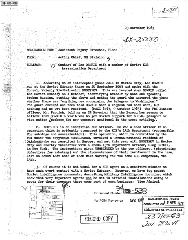 handle is hein.jfk/jfkarch48614 and id is 1 raw text is: 14 1431 10069


                                                       .............................



                                                                  23 November 1963





             MM4ORANDUM FOR:  Assistant Deputy Director, Plans

             FROM:            Acting Chief  SR Division.

             SUBJECT:         Contact of Lee OSWALD with a member of Soviet KGB
                                Assassination Department



                  1.  According to an intercepted phone call in Mexico City, Lee OSWALD
             was at the Soviet Embassy there on 28 September 1963 and spoke with the
             Consul, Valeriy Vladimirovich KOSTIDV.   This was learned when OSWALD called
             the Soviet Embassy on 1 October, identifying himself by name and speaking
             broken Russian, stating the above and asking the guard who answered the phone
             whether there was anything new concerning the telegram to Washington.
             The guard checked and then told OSWALD that a request had been sent, but
             nothing had as yet been received.  (MEKI 6453, 9 October 1963)  The FBI liaison
             officer, Mr. Pappich, told me on 23 November that the Bureau has reason to
             believe that OSWALD's visit was to get Soviet support for a U.S. passprt  or
             visa matter fferhaps the new passport mentioned in the press articles .

                  2.  KOSTIEDV is an identified KGB officer.  He was a case officer in an
             operation which is evidently sponsored by the KGB's 13th Department (responsible
             for sabotage and assassination).  This operation, which is controlled by the
             FBI under the cryptonym TUMBLEWEED, involved a German-national resident of
                      who was recruited in Europe, and met this year with EDSTIEDV in Mexico
             City and shortly thereafter with a known 13th Department officer, Oleg BRYKIN,
             in New York.  The instructions given TUMBLEWEED by the two officers, (pinpointing
             objectives for sabotage) and the circumstances of their involvement in the case,
             left no doubt that both of them were working for the same KGB component, the
             13th.

                  3.  Of course it is not usual for a KGB agent on a sensitive mission to
             have such overt contact with a Soviet Embassy.  However, we have top secret
             Soviet intelligence documents, describing Military Intelligence doctrine, which
             show that very important agents can be met in official installations using as
             cover for their pres  ce there some sort of open business:  Vice Admiral


                                                  Document Number

                                                  for FOlA Review on APR 19    CLASSIF1CATION REVIEW
                                                                            CONo     o6   APR  197
                                                                               ODUCTEDON____

                                                                            E._JMPDET CL BY (


                                            RECORD COPY                         3
                                                                                    yy'e


