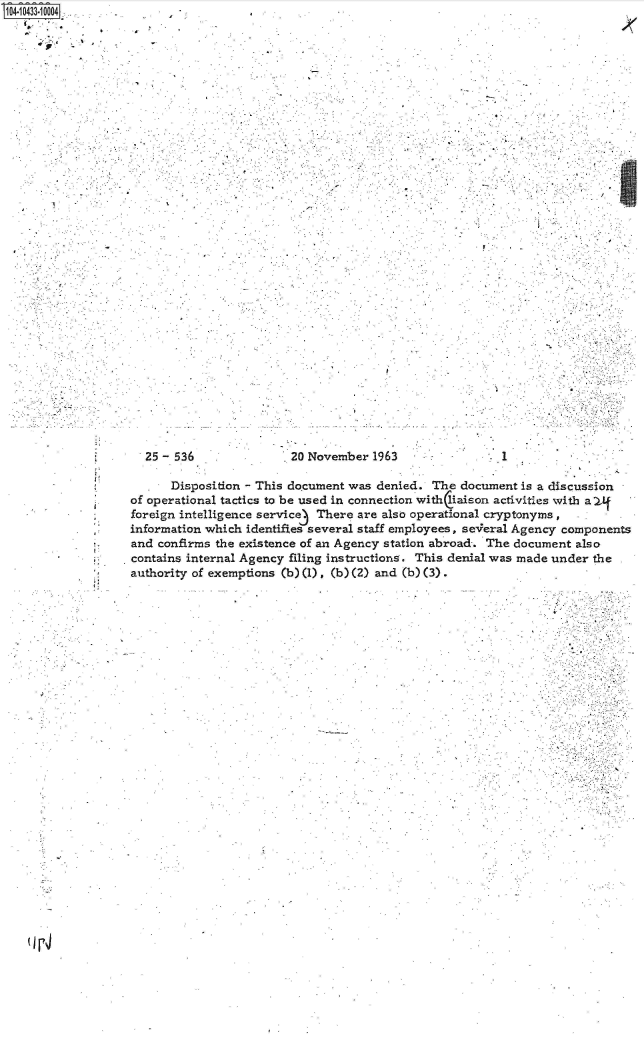 handle is hein.jfk/jfkarch48626 and id is 1 raw text is: S104-10433-10004
  .. .  .   .'


/


25 - 536


20 November  1963


.1


      Disposition - This document was denied.  The document  is a discussion
of operational tactics to be used in connection withliaison activities with a Lf
foreign intelligence service3 There are also operational cryptonyms,
information which identifies several staff employees, se-eral Agency components
and confirms the existence of an Agency station abroad-. The document also
contains internal Agency filing instructions. This denial was made under the
authority of exemptions (b) (1) . (b) (2) and (b) (3).


(j r4


lc:


