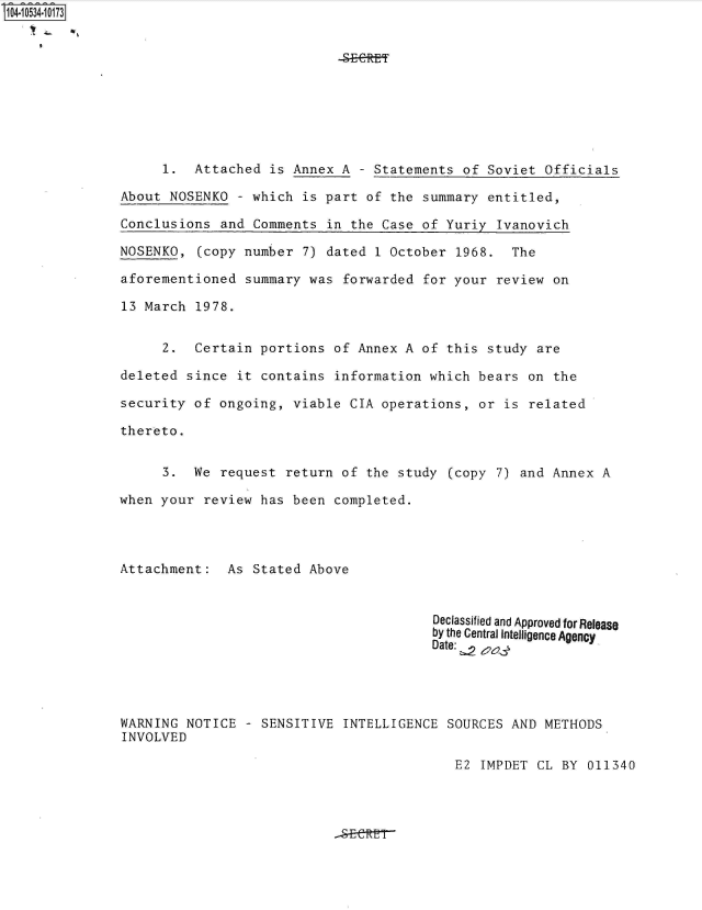 handle is hein.jfk/jfkarch49229 and id is 1 raw text is: 104-10534-10173










                    1.  Attached  is Annex A  - Statements of Soviet  Officials

               About NOSENKO  - which is part  of the summary entitled,

               Conclusions  and Comments in  the Case of Yuriy Ivanovich

               NOSENKO,  (copy number 7) dated  1 October 1968.  The

               aforementioned  summary was forwarded  for your review  on

               13 March 1978.


                    2.  Certain  portions of Annex  A of this study  are

               deleted since  it contains information  which bears on  the

               security of  ongoing, viable CIA operations,  or is related

               thereto.


                    3.  We  request return of  the study (copy 7) and  Annex A

               when your  review has been completed.




               Attachment:   As Stated Above


                                                       Declassified and Approved for Release
                                                       by the Central Intelligence Agency
                                                       Date: 2




               WARNING NOTICE  - SENSITIVE  INTELLIGENCE SOURCES AND  METHODS
               INVOLVED

                                                          E2 IMPDET  CL BY 011340


-SECE


