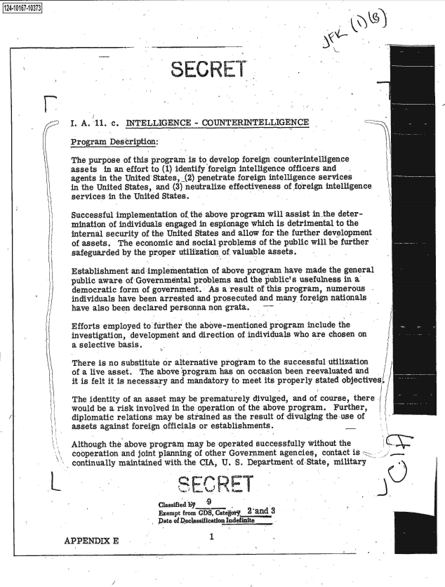 handle is hein.jfk/jfkarch49332 and id is 1 raw text is: 124-10167-10373






                                        SECRET




                I. A. 11. c. INTELLIGENCE - COUNTERINTELLIGENCE

                Program  Description:

                The purpose of this program is to develop foreign counterintelligence
                assets  in an effort to (1) identify foreign intelligence officers and
                agents in the United- States, (2) penetrate foreign intelligence services
                in the United States, and (3) neutralize effectiveness of .foreign intelligence
                services in the United States.

                Successful implementation of. the above program will assist in-the deter-
                mination of individuals engaged in espionage which is detrimental to the
                internal security of the United States and allow for the further development
                of assets. The economic  and social problems of the public will be further
                safeguarded by the proper utilization of valuable assets.

                Establishment and implementation of above program  have made the general
                public aware of Governmental problems  and the publict s usefulness in a
                democratic form  of government.  As a result of this program, numerous
                individuals have been arrested and prosecuted and many foreign nationals
                have also been declared personna non grata.

                Efforts employed to'further the above-mentioned program include the
                investigation, development and direction of individuals who are chosen on
                a selective basis.

                There is no substitute or alternative program to the successful utilization
                of a live asset. The above program has on occasion been reevaluated and
                it is felt it is necessary and mandatory to meet its properly stated objectives/

                The identity of an asset may be prematurely divulged, and of course, there
                would be a risk involved in the operation of the above program. Further,
                diplomatic relations may be strained as the result of -divulging the use of
                assets against foreign officials or establishments.

                Although the above program  may be operated successfully without the
                cooperation and joint planning of other Government agencies, contact is
                continually maintained with the CIA, U. S. Department of-State, military

                   L                     SECRET
                                     Classified lINY9
                                     Exempt from GDS, Categoy 2 and 3
                                     Pate of Declassification Indefinite


1


APPENDIX E



