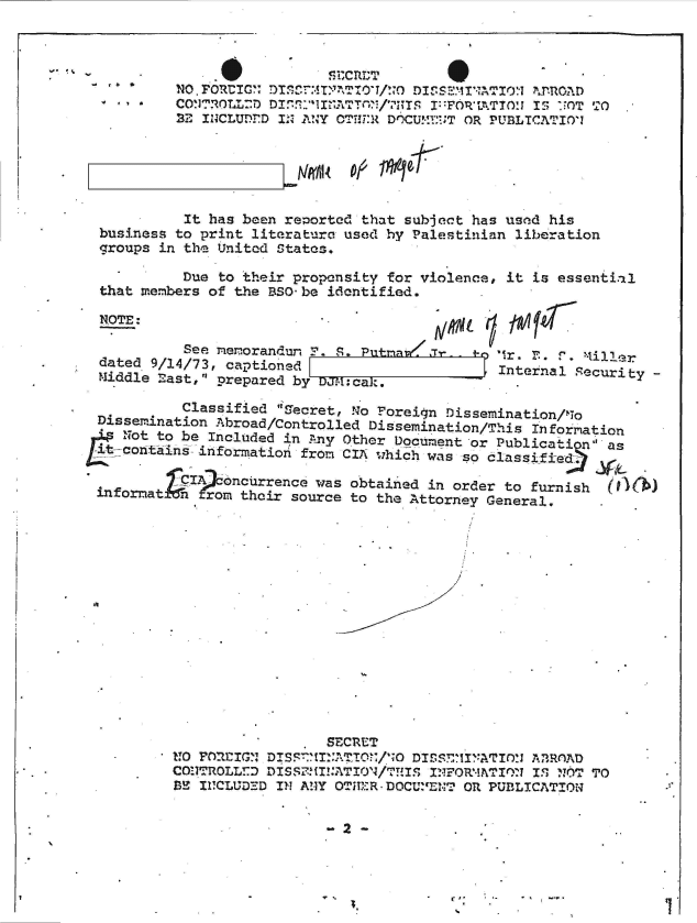 handle is hein.jfk/jfkarch49338 and id is 1 raw text is: 



  n
7*


          Classified Ifecret, !A'o Foreign Dissemination/11o
Dissemination Abroad/Controlled Dissemination/This Information
   Not to be Included in Any Other Document or Publication' as
t-contains  information from CIA which was so classified7:?

          CI Aoncurrence was obtained in order to furnish
infornat  n  rom their source to the Attorney General.


                  SECRE!T
noCon'rOlL!:DIS7  ..TO:    DIS.S7Ir,-*ATr)'x A3TROAD
   CO!.1T0LL:DDIS5111NATION/VU~S INFORMWIIM IS~ NF6T TO
ME II1CLUDEM IN ANY OVUM -R DOCU.BNT OR PUBLICATION~


4* **


... 6        . .              CRTTS
           NO.PORtICG DLSrT:IM  O/ D.MINATo:- '1mPOAD
  4   a *  CONTROLD DI.A.llNATT /7lTS I FORTATION IS UOT TO
          22 INCLUDED IN ANY OTT-:R DOCUMF:T OR PUBLICATIOi






          It  has been reported that subject has used his
  business to print literature used hy Palestinian liberation
  groups in the United States.

           Due to their propensity for violence, it is essential
  that members of the BSO-be identified.

  NOTE:

           See memorandu  F. S. Putrra.i Of
  dated 9/14/73, captioned                     Internal Securit
  Middle East, prepared by


y-


