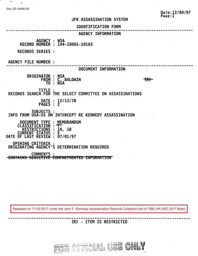 handle is hein.jfk/jfkarch50129 and id is 1 raw text is: 
Doc ID: 6606188


JFK ASSASSINATION  SYSTEM


                                IDENTIFICATION  FORM
                                AGENCY  INFORMATION
              AGENCY : NSA
      RECORD  NUMBER : 144-10001-10163
      RECORDS SERIES

 AGENCY FILE  NUMBER
                                 DOCUMENT INFORMATION
         ORIGINATOR  : NSA
                FROM : C. BALDWIN                             199-
                  TO : NSA
               TITLE
 RECORDS  SEARCH FOR THE SELECT  COMMITTEE ON ASSASSINATIONS
                DATE : 12/13/78
                PAGES : 2
            SUBJECTS :
 INFO FROM  USA-55 ON INTERCEPT  RE KENNEDY ASSASSINATION
      DOCUMENT  TYPE : MEMORANDUM
      CLASSIFICATION :-
      RESTRICTIONS   : 1A, lB
      CURRENT STATUS : X
DATE OF LAST  REVIEW : 07/01/97
   OPENING  CRITERIA :
 ORIGINATING  AGENCY'S DETERMINATION  REQUIRED
            COMMENTS :
 CONTAINS SENSITIVE  COHPARTM~ENTED TNPOKMAii0


27


DATE:12/04/97
PAGE:1


Released on 11-02-2017 under the John F. Kennedy Assassination Records Collection Act of 1992 (44 USC 2017 Note)

                           ER] - ITEM IS RESTRICTED


