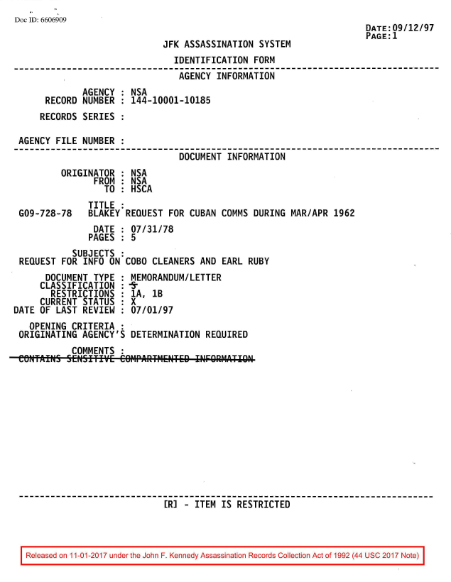 handle is hein.jfk/jfkarch50133 and id is 1 raw text is: 
Doc ID: 6606909
                                                                     DATE:09/12/97
                                                                     PAGE:1
                             JFK ASSASSINATION  SYSTEM
                               IDENTIFICATION  FORM
                               AGENCY   INFORMATION
             AGENCY  : NSA
      RECORD NUMBER  : 144-10001-10185
      RECORDS SERIES :

 AGENCY FILE NUMBER  :
                                DOCUMENT  INFORMATION
         ORIGINATOR  : NSA
                FROM : NSA
                  TO : HSCA
               TITLE :
 G09-728-78    BLAKEY REQUEST FOR CUBAN  COMMS DURING MAR/APR  1962
                DATE : 07/31/78
                PAGES : 5
           SUBJECTS  :
 REQUEST FOR  INFO ON COBO CLEANERS AND  EARL RUBY
      DOCUMENT  TYPE : MEMORANDUM/LETTER
      CLASSIFICATION : fr
      RESTRICTIONS   : 1A, 1B
      CURRENT STATUS : X
DATE OF LAST  REVIEW : 07/01/97
   OPENING CRITERIA  :
 ORIGINATING AGENCY'S  DETERMINATION  REQUIRED
           COMMENTS  :
 eNftAINS SEWIIE COIIPAIITtETED INFORMATI   RCE












                             [RI -  ITEM IS RESTRICTED


Released on 11-01-2017 under the John F. Kennedy Assassination Records Collection Act of 1992 (44 USC 2017 Note)


