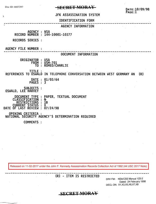 handle is hein.jfk/jfkarch50150 and id is 1 raw text is: 
Doc ID: 6607297


SECRET          RA40  -V

JFK ASSASSINATION  SYSTEM


                              IDENTIFICATION  FORM
                              AGENCY   INFORMATION
            AGENCY  : NSA
     RECORD  NUMBER : 144-10001-10377
     RECORDS SERIES :

AGENCY FILE NUMBER  :
                               DOCUMENT  INFORMATION


        ORIGINATOR  :
               FROM :
                 TO :
             TITLE  :
REFERENCES TO OSWALD


USA
USM-701
ROMEO/CHARLIE

IN TELEPHONE  CONVERSATION BETWEEN WEST  GERMANY AN  [R]


               DATE : 01/03/64
               PAGES : 3
          SUBJECTS  :
OSWALD, LEE HARVEY


      DOCUMENT  TYPE :
      CLASSIFICATION :
      RESTRICTIONS   :
      CURRENT STATUS :
DATE OF LAST REVIEW  :


PAPER, TEXTUAL  DOCUMENT
lB
X
07/24/98


  OPENING CRITERIA  :
NATIONAL SECURITY  AGENCY'S DETERMINATION  REQUIRED
          COMMENTS  :


Released on 11-02-2017 under the John F. Kennedy Assassination Records Collection Act of 1992 (44 USC 2017 Note)

                          [RI - ITEM IS RESTRICTED
                                                      DRV FM: NSA/CSS Manual 123-2
                                                              Dated: 24 February 1998
                                                      DECL ON: X1,X3,X5,X6,X7,X8


SIECIRET   MAY-


DATE:10/09/98
PAGE:1


