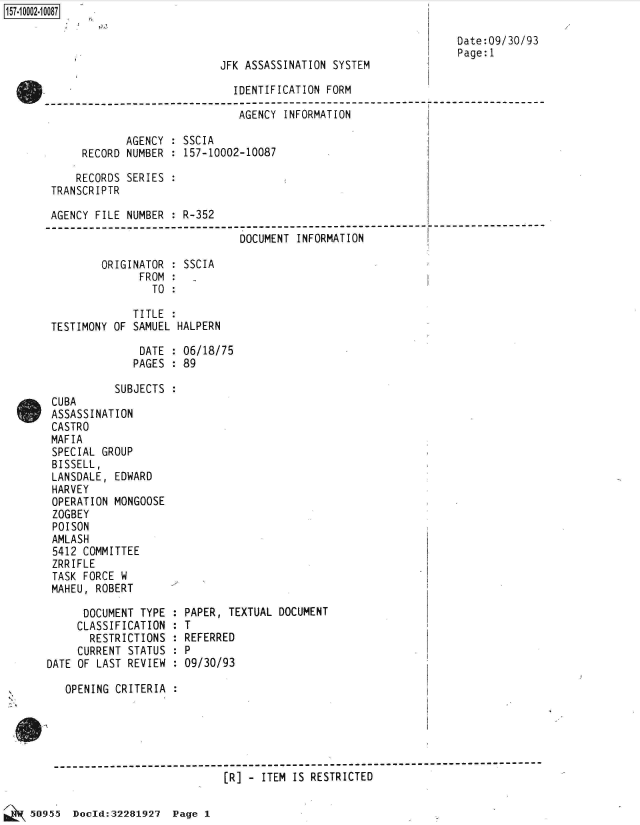 handle is hein.jfk/jfkarch50159 and id is 1 raw text is: 157-1 0002-1 0087

                                                                         Date:09/30/93
                                                                         Page: 1
                                   JFK ASSASSINATION SYSTEM

                                     IDENTIFICATION FORM
              ------------------------------------- -----   ------------
                                      AGENCY INFORMATION

                   AGENCY  : SSCIA
            RECORD  NUMBER : 157-10002-10087

            RECORDS SERIES :
       TRANSCRIPTR

       AGENCY  FILE NUMBER : R-352
       -----------------------------------------------------------
                                      DOCUMENT INFORMATION

               ORIGINATOR  : SSCIA
                      FROM :
                        TO :

                     TITLE :
       TESTIMONY OF  SAMUEL HALPERN

                      DATE : 06/18/75
                      PAGES : 89

                  SUBJECTS :
       CUBA
       ASSASSINATION
       CASTRO
       MAFIA
       SPECIAL  GROUP
       BISSELL,
       LANSDALE,  EDWARD
       HARVEY
       OPERATION  MONGOOSE
       ZOGBEY
       POISON
       AMLASH
       5412  COMMITTEE
       ZRRIFLE
       TASK  FORCE W
       MAHEU,  ROBERT

             DOCUMENT TYPE : PAPER, TEXTUAL DOCUMENT
             CLASSIFICATION : T
             RESTRICTIONS  : REFERRED
             CURRENT STATUS : P
       DATE OF LAST REVIEW : 09/30/93

          OPENING CRITERIA :





        -]------------------------------------------
                                   [R] - ITEM IS RESTRICTED


50955  Doold:32281927  Page 1


