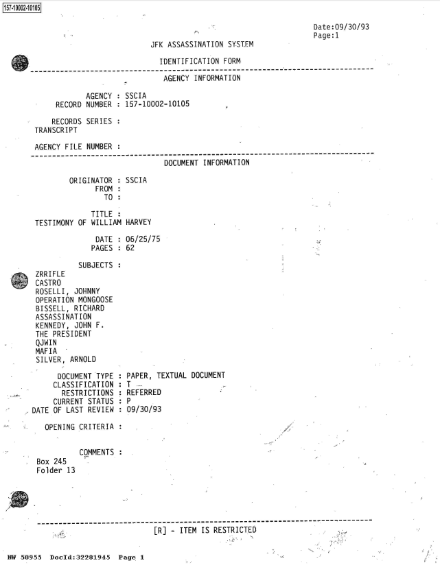 handle is hein.jfk/jfkarch50161 and id is 1 raw text is: 157-10002-10105

                                                                         Date:09/30/93
                                                                         Page:1
                                   JFK ASSASSINATION SYSTEM

                                     IDENTIFICATION FORM
      -----------------------------------------------------------------------------
                                      AGENCY INFORMATION

                   AGENCY  : SSCIA
            RECORD NUMBER  : 157-10002-10105

            RECORDS SERIES :
       TRANSCRIPT

       AGENCY FILE  NUMBER :
       -----------------------------------------------------------
                                      DOCUMENT INFORMATION

               ORIGINATOR  : SSCIA
                      FROM :
                        TO :

                     TITLE
       TESTIMONY OF  WILLIAM HARVEY

                      DATE : 06/25/75
                      PAGES : 62

                  SUBJECTS :
       ZRRIFLE
       CASTRO
       ROSELLI,  JOHNNY
       OPERATION  MONGOOSE
       BISSELL,  RICHARD
       ASSASSINATION
       KENNEDY,  JOHN F.
       THE  PRESIDENT
       QJWIN
       MAFIA
       SILVER,  ARNOLD

             DOCUMENT TYPE : PAPER, TEXTUAL DOCUMENT
             CLASSIFICATION : T
             RESTRICTIONS  : REFERRED
             CURRENT STATUS : P
       DATE OF LAST REVIEW : 09/30/93

          OPENING CRITERIA :


                  COMMENTS
        Box 245
        Folder 13





        -]------------------------------------------
                                   ER] -  ITEM IS RESTRICTED


NW 50955  Doold:32281945  Page 1


