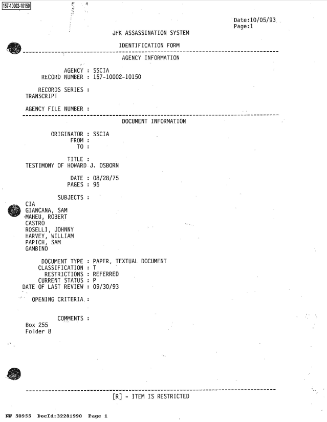handle is hein.jfk/jfkarch50164 and id is 1 raw text is: 

                                                                   Date:10/05/93
                                                                   Page:1
                            JFK ASSASSINATION  SYSTEM

                               IDENTIFICATION FORM

                               AGENCY  INFORMATION

             AGENCY  : SSCIA
      RECORD NUMBER  : 157-10002-10150

      RECORDS SERIES :
 TRANSCRIPT

 AGENCY FILE NUMBER  :

                               DOCUMENT  INFORMATION

         ORIGINATOR  : SSCIA
               FROM  :
                 TO  :

              TITLE  :
 TESTIMONY OF HOWARD J. OSBORN

               DATE  : 08/28/75
               PAGES : 96

           SUBJECTS  :
 CIA
 GIANCANA, SAM
 7MAHEU, ROBERT
 CASTRO
 ROSELLI, JOHNNY
 HARVEY, WILLIAM
 PAPICH, SAM
 GAMBINO

      DOCUMENT TYPE  : PAPER, TEXTUAL DOCUMENT
      CLASSIFICATION : T
      RESTRICTIONS   : REFERRED
      CURRENT STATUS : P
DATE OF LAST REVIEW  : 09/30/93

   OPENING CRITERIA.:


           COMMENTS
 Box 255
 Folder 8








 --------------------------------------------------------------------------
                             [R] - ITEM IS RESTRICTED


NN 50955  Doeld:32281990  Page 1


