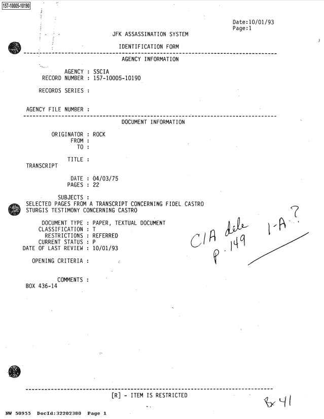 handle is hein.jfk/jfkarch50239 and id is 1 raw text is: 157~iOOO5~1O19O


                                                                   Date:10/01/93
                                                                   Page:1
          - *JFK ASSASSINATION SYSTEM

                              IDENTIFICATION FORM

                              AGENCY  INFORMATION

            AGENCY  : SSCIA
     RECORD NUMBER  : 157-10005-10190

     RECORDS SERIES :


AGENCY FILE NUMBER  :


DOCUMENT INFORMATION


ORIGINATOR  : ROCK
      FROM  :
        TO  :


TRANSCRIPT


TITLE :


DATE  : 04/03/75
PAGES : 22


          SUBJECTS  :
SELECTED PAGES FROM A  TRANSCRIPT CONCERNING FIDEL CASTRO
STURGIS TESTIMONY CONCERNING  CASTRO


      DOCUMENT TYPE  :
      CLASSIFICATION :
      RESTRICTIONS   :
      CURRENT STATUS :
DATE OF LAST REVIEW  :

   OPENING CRITERIA  :


           COMMENTS  :
 BOX 436-14


PAPER, TEXTUAL DOCUMENT
T
REFERRED
P
10/01/93


6c/


(7


R


[R] - ITEM IS RESTRICTED


NW 50955  Doold:32202380  Page  1


I


