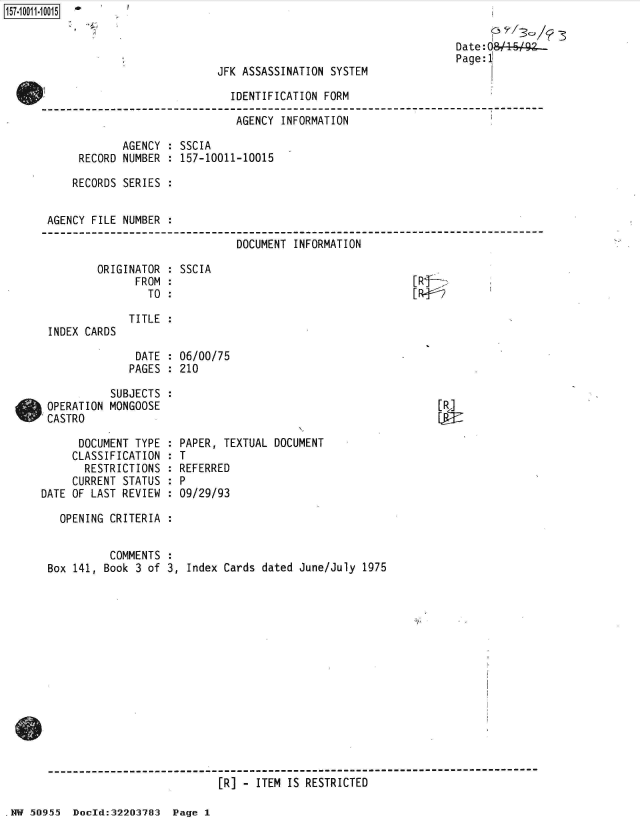 handle is hein.jfk/jfkarch50308 and id is 1 raw text is: 

Date:0O L1 Lg
Page:1


JFK ASSASSINATION SYSTEM


                             IDENTIFICATION FORM

                             AGENCY  INFORMATION

            AGENCY : SSCIA
     RECORD NUMBER : 157-10011-10015

     RECORDS SERIES :


AGENCY FILE NUMBER :

                              DOCUMENT INFORMATION


ORIGINATOR
      FROM
        TO


INDEX CARDS


SSCIA


[Rf-
[RW2


TITLE :


DATE  : 06/00/75
PAGES : 210


           SUBJECTS
 OPERATION MONGOOSE
 CASTRO

      DOCUMENT TYPE
      CLASSIFICATION
      RESTRICTIONS
      CURRENT STATUS
DATE OF LAST REVIEW

   OPENING CRITERIA


           COMMENTS
 Box 141, Book 3 of


[R]


PAPER, TEXTUAL DOCUMENT
T
REFERRED
P
09/29/93


3, Index Cards dated June/July 1975


------------------------------------------------------------------------------
                           [R] - ITEM IS RESTRICTED


HW 50955  DocId:32203783  Page I


