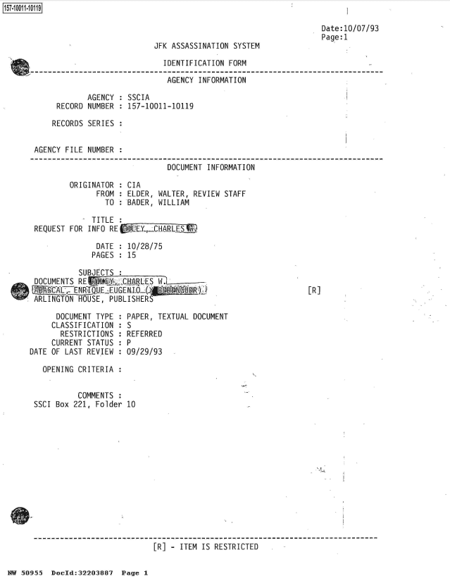 handle is hein.jfk/jfkarch50338 and id is 1 raw text is: 



JFK ASSASSINATION SYSTEM


Date:10/07/93
Page:1


                             IDENTIFICATION FORM

                             AGENCY  INFORMATION

            AGENCY : SSCIA
     RECORD NUMBER : 157-10011-10119

     RECORDS SERIES :


AGENCY FILE NUMBER :

                              DOCUMENT INFORMATION

        ORIGINATOR : CIA
              FROM : ELDER, WALTER, REVIEW STAFF
                TO : BADER, WILLIAM

           - TITLE :
REQUEST FOR INFO RE(WTEY-,CHARLE   9

              DATE : 10/28/75
              PAGES : 15


           SUBJECTS :
 DOCUMENTS REl   EgL2CHARLES W-
 1-B ACI7N;   .I EZ.E.U.GENIO     A~gEiJRj
 ARLINGTON HOUSE, PUBLISHERS

      DOCUMENT TYPE : PAPER, TEXTUAL DOCUMENT
      CLASSIFICATION : S
      RESTRICTIONS  : REFERRED
      CURRENT STATUS : P
DATE OF LAST REVIEW : 09/29/93


[R]


  OPENING CRITERIA


          COMMENTS
SSCI Box 221, Folder 10















                           [R] - ITEM IS RESTRICTED


HW 50955  Docld:32203887 Page 1



