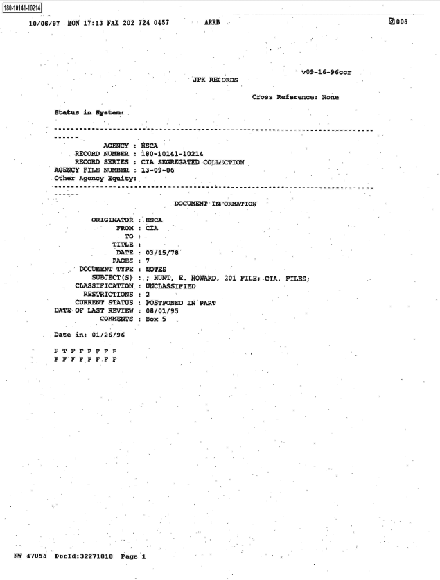 handle is hein.jfk/jfkarch50880 and id is 1 raw text is: 

10/06/97 RON 17:13 FAX 202 724 0457


JFK RECORDS


v09-16-96ccr


Cross Reference: None


status in Dystms


            AGENCY : HSCA
     RECORD NUMBER : 180-.10141-10214
     RECORD SERIES : CIA SEGREGATED COLL ,ICTION
AGENCY FILE NUMBER : 13-09-06
Other Agency Equity:


DOCWMNT  -IN]PORMATION


         ORIGINATOR : HSCA
               FROM   CIA
                 TO
              TITLE
              DATE    03/15/78
              PAGES : 7
      DOCUMENT TYPE : NOTES
         SUBJECT(S) : ; HUNT, E. HOWARD, 201 FILE; CIA, FILES;
     CLASSIFICATION : UNCLASSIFIED
       RESTRICTIONS : 2
     CURRENT STATUS : POSTPONED IN PART
DATE OF LAST REVIEW : 08/01/95
           COMMENTS : Box.5


Date in: 01/26/96


F FF  F F F
F FF  F.F F


NW 47055  Doold:32271018  Page 1


FT
F F


Z008


ARRB


