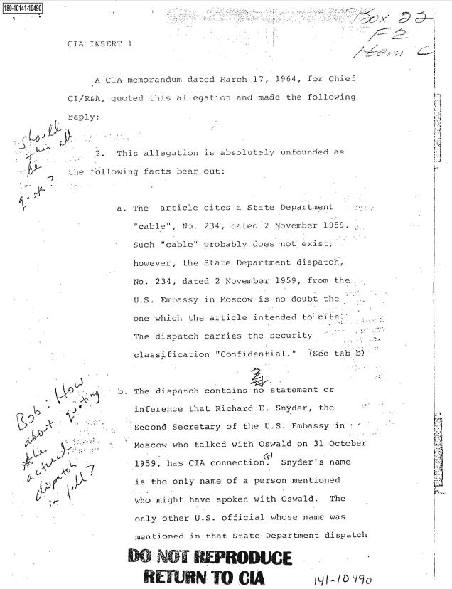 handle is hein.jfk/jfkarch50904 and id is 1 raw text is: 180-11 41.0490


        reply:



             2.

        the fol



Y-




























      1f


  This allegation is absolutely unfounded as

lowing facts bear out:


CIA INSERT 1



     A CIA memorandum dated March 17, 3964, for Chief

CI/R&A, quoted this allegation and made the following


a. The  article cites a State Department

   cable, No. 234, dated 2 November 1959.

   Such cable probably does not exist;

   however, the State Department dispatch,

   No. 234, dated 2 November 1959, from the.

   U.S. Embassy in Moscow is no doubt the

   one which the article intended to dite.

   The dispatch carries the security

   classification Confidential. (See tab b)



b. The dispatch contains no statement or

   inference that Richard E. Snyder, the

   Second Secretary of the U.S. Embassy in

   Moscow who talked with Oswald on 31 October

   1959, has CIA connection. Snyder's name

   is the only name of a person mentioned

   who might have spoken with Oswald. The

   only other U.S. official whose name was

   mentioned in that State Department dispatch


   0   NOT REPRODUCE

     RETURNTOCIA ino


'~zYY     ~-:


//
     / V*;











              LI
              1~


