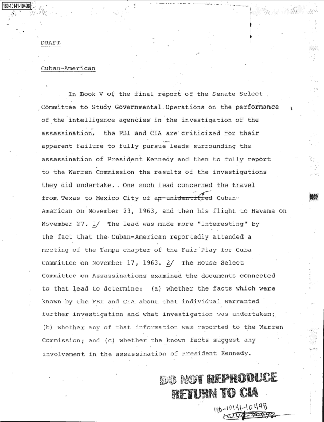 handle is hein.jfk/jfkarch50908 and id is 1 raw text is: 





DRAFT



Cuban-American



       In Book V of the final report of the Senate Select

Committee to Study Governmental.Operations on the performance

of the intelligence agencies in the investigation of the

assassination,  the FBI and CIA are criticized for their

apparent failure to fully pursue leads surrounding the

assassination of President Kennedy and then to fully report

to the Warren Commission the results of the investigations

they did undertake. .One such lead concerned the travel

from Texas to Mexico City of a  uidanti      Cuban-

American on November 23, 1963, and then his flight to Havana on

November 27. 1/  The lead was made more interesting by

the fact that the Cuban-American reportedly attended a

meeting of the Tampa chapter of the Fair Play for Cuba

Committee on November 17, 1963. 2/  The House Select

Committee on Assassinations examined the documents connected

to that lead to determine:  (a) whether the facts which were

known by the FBI and CIA about that individual warranted

further investigation and what investigation was undertaken;

(b) whether any of that information was reported to the Warren

Commission; and (c) whether the known facts suggest any

involvement in the assassination of President Kennedy.



                                       NOT REPRO UC

                                   REWN TO CI


