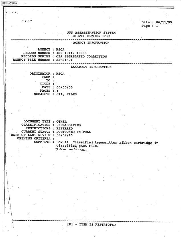 handle is hein.jfk/jfkarch50921 and id is 1 raw text is: 18O~iO142~1OO55


Date : 06/11/95
Page : 1


JFK ASSASSINATION SYSTEM
   IDENTIFICATION FORM

   AGENCY INFORMATION


             AGENCY :
     RECORD  NUMBER :
     RECORDS SERIES :
AGENCY FILE  NUMBER :


HSCA
180-10142-10055
CIA SEGREGATED COZLECTION
22-21-01

        DOCUMENT INFORMATION


ORIGINATOR  : HSCA
      FROM  :
        TO  :
     TITLE  :
     DATE   : 00/00/00
     PAGES  : 1
  SUBJECTS  : CIA, FILES


      DOCUMENT  TYPE
      CLASSIFICATION
      RESTRICTIONS
      CURRENT STATUS
DATE OF LAST  REVIEW
   OPENING  CRITERIA
            COMMENTS


OTHER
UNCLASSIFIED
REFERRED
POSTPONED IN FULL
08/07/95

Box 11  Classifiel typewritter  ribbon cartridge in
classified NARA fLle.


[R] - ITEM IS RESTRICTED


:
:
:
:
:
:
:


