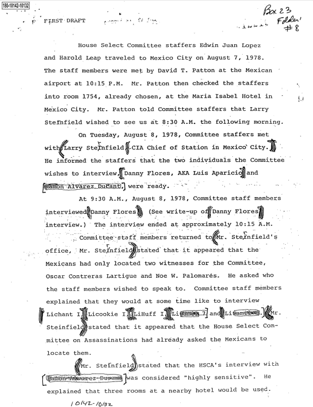 handle is hein.jfk/jfkarch50942 and id is 1 raw text is: 180-10142-10132

           t'TRST'DRAFT                                                F09 j.L



                   House Select Committee staffers Edwin Juan Lopez

           and Harold Leap traveled to Mexico City on August 7, 1978.

           The staff members were met by David T. Patton at the Mexican

           airport at 10:15 P.M. Mr. Patton then checked the staffers

           into room 1754, already chosen, at the Maria Isabel Hotel in

           Mexico City. Mr. Patton told Committee staffers that Larry

           Stetnfield wished to see us at 8:30 A.M. the following morning.

                    On Tuesday, August 8, 1978, Committee staffers met

           witfLarry  SteCnfield fCIA Chief of Station in Mexico City.

           He informed the staffers that the two individuals the Committee

           wishes to interview, Danny Flores, AKA Luis Aparici and
           Etkao m ff i _B3were *ready. -

                    At 9:30 A.M., August 8, 1978, Committee staff members

           interviewed Danny Flores   (See write-up ofDanny Flores

           interview.)  The interview ended at approximately 10:15 A.M.

                  .- Committee-staff members returned to Mr. Steinfield's

           office, 'Mr. Stefnfiel   tated that it appeared that the
                                            SS

           Mexicans had only located two witnesses for the Committee,

           Oscar Contreras Lartigue and Noe W. Palomards. He asked who

           the staff members wished to speak to. Committee staff members

           explained that they would at some time like to interview

           Lichant I  Licookie I LiHuff  I   i       and Li          M r.

           Steinfiel  stated that it appeared that the House Select Com-

           mittee on Assassinations had already asked the Mexicans to

           locate them.

                    Mr. StefnfieL  stated that the HSCA's interview with

                L o fA~kwvte~z--Da- Iwas considered highly sensitive. He

           explained that three rooms at a nearby hotel would be used.

                   /~~l -/-/:3~


