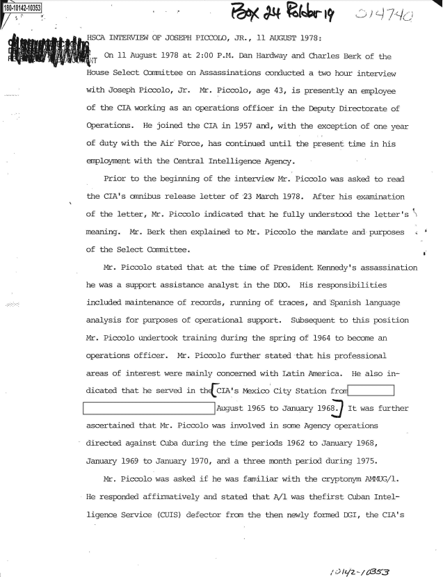handle is hein.jfk/jfkarch50987 and id is 1 raw text is: P8-!042 10353


F(A<   P pvjw 1


F!


HSCA INTERVIEW OF JOSEPH PICCOLO, JR., 11 AUGUST 1978:

  T On 11 August 1978 at 2:00 P.M. Dan Hardway and Charles Berk of the

House Select Committee on Assassinations conducted a two hour interview

with Joseph Piccolo, Jr.  Mr. Piccolo, age 43, is presently an employee

of the CIA working as an operations officer in the Deputy Directorate of

Operations.  He joined the CIA in 1957 and, with the exception of one year

of duty with the Air Force, has continued until the present time in his

employment with the Central Intelligence Agency.

    Prior to the beginning of the interview Mr. Piccolo was asked to read

the CIA's omnibus release letter of 23 March 1978.  After his examination

of the letter, Mr. Piccolo indicated that he fully understood the letter's

meaning.  Mr. Berk then explained to Mr. Piccolo the mandate and purposes

of the Select Committee.

    Mr. Piccolo stated that at the time of President Kennedy's assassination

he was a support assistance analyst in the DDO.  His responsibilities

included maintenance of records, running of traces, and Spanish language

analysis for purposes of operational support.  Subsequent to this position

Mr. Piccolo undertook training during the spring of 1964 to become an

operations officer.  Mr. Piccolo further stated that his professional

areas of interest were mainly concerned with Latin America.  He also in-

dicated that he served in th{CIA's  Mexico City Station fromrrF::

                              August 1965 to January 1968   It was further

ascertained that Mr. Piccolo was involved in some Agency operations

directed against Cuba during the time periods 1962 to January 1968,

January 1969 to January 1970, and a three month period during 1975.

    Mr. Piccolo was asked if he was familiar with the cryptonym AMNG/l.

He responded affirmatively and stated that A/1 was thefirst Cuban Intel-

ligence Service  (CUIS) defector from the then newly formed DGI, the CIA's


/'LZ - / 03:53


7q2I - T/


