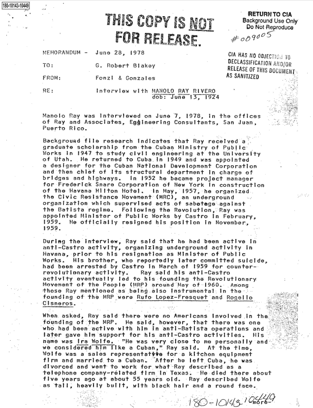 handle is hein.jfk/jfkarch51100 and id is 1 raw text is: 18O~iO143~1O449


                 THIS Copy YIs

                   FOR RELEAS E

MEMORANDUM -  June 28,  1978

TO:           G. Robert Blakey

FROM:         Fonzi & Gonzales


RE:            Interview with MANOLO RAY RIVERO
                             dob: Juiie 13,1974


Manolo Ray was interviewed on June 7,  1978, in the offices
of Ray and Associates, Eg ineering Consultants,  San Juan,
Puerto Rico.

Background file research  indicates that Ray received a
graduate scholarship from the Cuban Ministry of  Public-
Works in 1947 to study civil engineering at the  University
of Utah.  He returned to Cuba  in 1949 and was appointed
a designer for the Cuban National Development  Corporation
and then chief of  its structural department in charge of
bridges and highways.   In 1952 he became project manager
for Frederick Snare Corporation of New York  in construction
of the Havana Hilton Hotel.   In May, 1957, he organi-zed.
the Civic Resistance Movement  (MRC), an underground
organization which supervised acts .of sabetege against
the Batista regime.  Following the Revolution,  Ray was
appointed Minister of Public Works by Castro  in February,
1959.  He officially resigned his position  in November,
1959.


During the interview, Ray said that he had been active  in
anti-Castro activity, organizing underground activity  in
Havana, prior to his resignation as Minister of Public
Works.  His brother, who reportedly  later committed suicide,
had been arrested by Castro  in March of 1959 for counter-
revolutionary activity.   Ray said his anti-Castro
activity eventually led to his founding the Revolutionary
Movement of the People (MRP) around May of  1960. Among
those Ray mentioned as .being also instrumental in the
founding of the MRP were Rufo Lopez-Fresquet and  Rogello
Ci sneros.

When asked, Ray said there were no Americans  involved .in the.
founding of the MRP,  He said, however, that there was one
who.had been active with him  in anti-Batista operations and
later gave him support for his anti-Castro activities.   His
name was Ira Wolfe.  He was very close to me personally  and
we considerTed hm like a Cuban, Ray said.  At the time,
Wolfe was a sales representatite for a kitchen equipment
firm and married to a Cuban.  After he  left Cuba, he was
divorced and went to work for what-Ray described as a
telephone company-related firm In Texas.  He died there about
five years ago at about 55 years old.  Ray described Wolfe
as taill, heavily built, with black hair and a round face.


      RETURIN TO CIA
    Background Use Only
    Do  Not -Reproduce



 CIA HAS NO 081ECT 0*fO
 DECLASSIFICATION AND/OR
 RELEASE OF THIS DOCUMENT
AS SANITJZED



