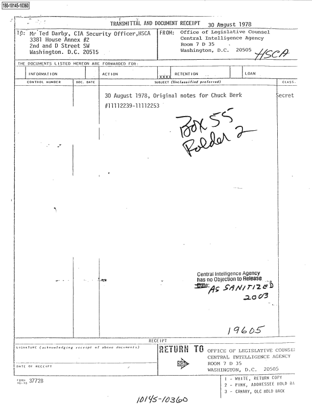 handle is hein.jfk/jfkarch51246 and id is 1 raw text is: 180.10145.10360


TRANSMITTAL AND DOCUMENT RECEIPT 30 August 1978


Tp: Mr  Ted Darby, CIA Security  Officer,HSCA
    3381  house Annex #2
    2nd  and D Street SW
    Washington.  D.C. 20515


FROM:


Office of Legislative  Counsel
Central Intelligence  Agency
Room 7 D  35
Washington, D.C.   20505


THE DOCUMENTS LISTED HEREON ARE FORWARDED FOR:

    INFORMATION     -   =   ACTION             =     RETENTION              LOAN
                                                XXXASS.


CONTROL NUMBER


DOC. DATE


SUDJECT (Unclassified preferred)


30 August 1978, Original notes  for Chuck Berk


#11112239-11112253


SIGNATURE (acknowIedging  recei pt  of  abovc


DATE OF RECEIPT


10 7C 3772B


                    Central Intelligence Agency
                    has no Objection to Release.
                                  2.V/ T/3








    RECE IPT

        REIU     l TO   OFFICE OF LEGISLATIVE  COUNSE
                        CENTRAL INTELLIGENCE  AGENCY
                        ROOM 7 D 35
                        WASHINGTON,  D.C.  20505
                               - WHITE, RETURN COPY
                               2 - PINK, ADDRESSEE HOLD BA
                               3 - CANARY, OLC HOLD BACK
m~      /'3(


  CLASS.

3ecret


