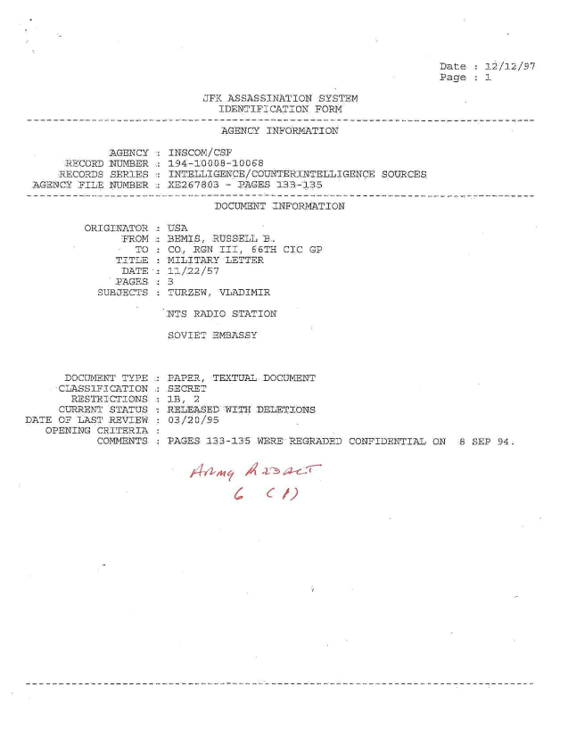 handle is hein.jfk/jfkarch51316 and id is 1 raw text is: 





Date :  2-/12/97
Page   1


JFRKASSASSINATION SYSTEM
  IDENTIFICATION FORM

  AGENCY  INFORMATION


            AGENCY
     RECORD NUEMBIER
     RECORDS SERIES
AGENCY FILE NUMBER


ORIGINATOR
      FROM
        TO
     TITLE:
     DATE
     PAGES
  SUBJECTS


INSCOM/CSF
194-1008-10068
INTELLIGENCE/COLTTERINTELLIGENCE SOURCES
XE2G7803 - PAGES 133-133


       DOCUMENT INFORMATION

UISA
BEMIS, RUSSELL D.
CO., RON III, 66TH CIC GP
MILITARY LETTER
11/22 /57
3
TURZEW, VLADIMIR


NTS RADIO STATION

SOVIET ET MBASSY


      DOCUMENT TYPE
      CLASSIFICATION
      RESTRICTIONS
      CURRENT STATUS
DATE OF LAST REVIEW
   OPENING CRITERIA
           COMMENTS


PAPER, TEXTUAL DOCUMENT
SECRET
1B, 2
RELEASED WITH DELETIONS
03/20/9-5

PAGES 133-135 WERE REGRADED CONFIDENTIAL ON  8 SEP 94


,t#i-,nc1 /4' 'v~ ~J-cY

       C    6/)


