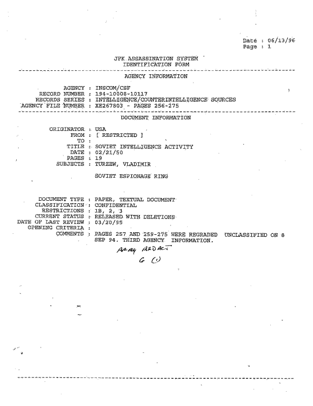 handle is hein.jfk/jfkarch51319 and id is 1 raw text is: 





Date:  06/13/96
Page   1


JFK.ASSASSINATION SYSTEM
   IDENTIFICATION FORM


                              AGENCY INFORMATION

            AGENCY    INSCOM/CSF
     RECORD  NUMBER : 194-10008-10117
     RECORDS SERIES : INTELLIGENCE/COUNTERINTELLIGENCE SOURCES
AGENCY  FILE 'UMBER   XE2-678031- PAGES 256-275


                     DOCUMENT INFORMATION

ORIGINATOR.  USA
      FROM :   RESTRICTED I
        TO:
     TITLE :-SOVIET INTELLIGENCE ACTIVITY
     DATE    02/21/50
     PAGES   19
  SUBJECTS : TURZEW, VLADIMIR

             SOVIET ESPIONAGE RING


      DOCUMENT TYPE
      CLASSIFICATION:
      RESTRICTIONS
      CURRENT STATUS
DATE OF LAST REVIEW
   OPENING CRITERIA
           COMMENTS


PAPER, TEXTUAL DOCUMENT-
CONFIDENTIAL
LB, 2, 3
RELEASED WITH. DELETIONS
03/2'0/95

PAGES 257 AND 259-275 WERE REGRADED  UNCLASSIFIED  ON 8
SEP 94. THIRD AGENCY  INFORMATION.


