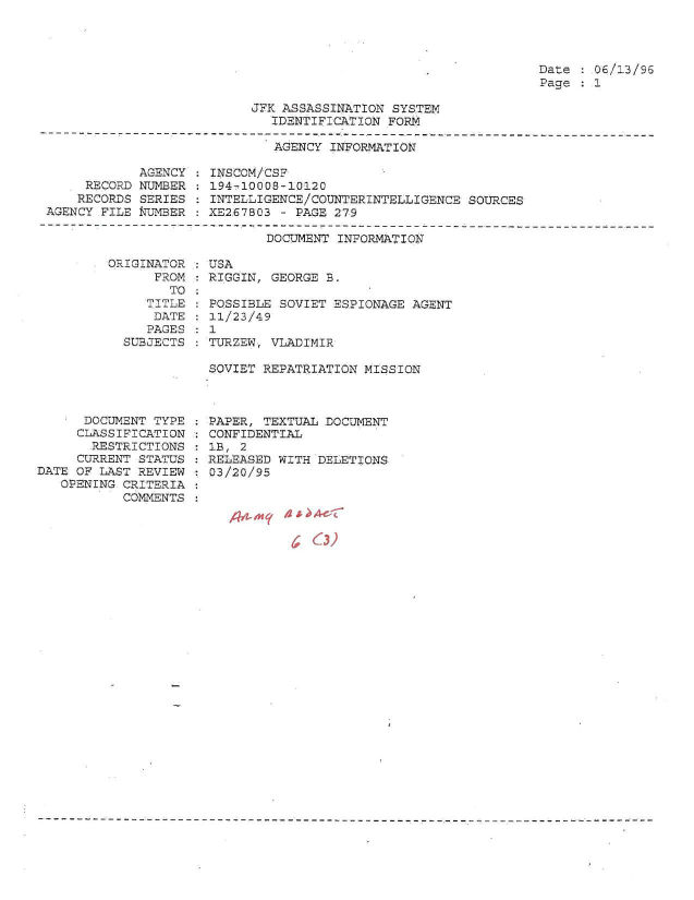 handle is hein.jfk/jfkarch51320 and id is 1 raw text is: 




Date   06/13/96
Page   1


JFK ASSASSINATION SYSTEM
   IDENTIFICATION FORM


AGENCY INFORMATION


            AGENCY
     RECORD NUMBER
     RECORDS SERIES
AGENCY FILE KUMBER


INSCOM/CSF
194-10008-10120
INTELLIGENCE/COUNTERINTELLIGENCE SOURCES
XE2.67803 - PAGE 279


DOCUMENT INFORMATICN


DRIGINATOR
      FROM
        TO
     TITLE
     DATE
     ?AGE S
  SUESCTS


      DOCUMENT TYPE
      CLASSIFICATION
      RESTRICTIONS
      CURRENT STATUS
DATE OF LAST REVIEW
   OPENING CRITERIA
           COMMENTS


USA
RIGGIN, GEORGE B.

POSSIBLE SOVIET ESPIONAGE AGENT
11/23/49
1
TURZEW, VLADIMIR

SOVIET REPATRIATION MISSION


PAPER, TEXTUAL DOCUMENT
CONFIDENTIAL
1B, 2
RELEASED WITH DELETIONS
03/20/95


63)4C



