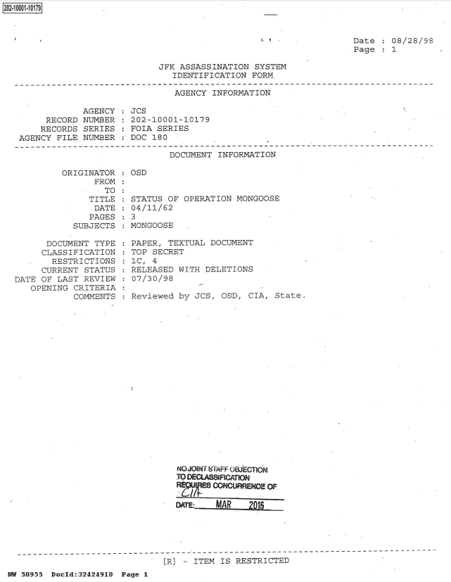 handle is hein.jfk/jfkarch51393 and id is 1 raw text is: 2O2~iOOO1~1O179


Date    08/28/98
Page    1


JFK ASSASSINATION  SYSTEM
   IDENTIFICATION FORM.


AGENCY INFORMATION


            AGENCY  :
     RECORD NUMBER':
     RECORDS SERIES
AGENCY FILE  NUMBER


JCs
202-10001-10179
FOIA SERIES
DOC 180


DOCUMENT INFORMATION


         ORIGINATOR
               FROM
                  TO
              TITLE
              DATE
              PAGES
           SUBJECTS

      DOCUMENT  TYPE
      CLASSIFICATION
      RESTRICTIONS
      CURRENT STATUS
DATE OF LAST REVIEW
   OPENING CRITERIA
           COMMENTS


OSD


STATUS OF OPERATION  MONGOOSE
04/11/62
3
MONGOOSE

PAPER, TEXTUAL DOCUMENT
TOP SECRET
1C, 4
RELEASED WITH DELETIONS
07/30/98

Reviewed by JCS,  OSD, CIA, State.





















         NO JOINT STAFF OWECION
         TO DECLASSCATIO
         R  /   CONOURRENCE OF

         DATE:   MAR   M0   _


[R] - ITEM IS RESTRICTED


NW 50955 Doold:32424910 Page 1


