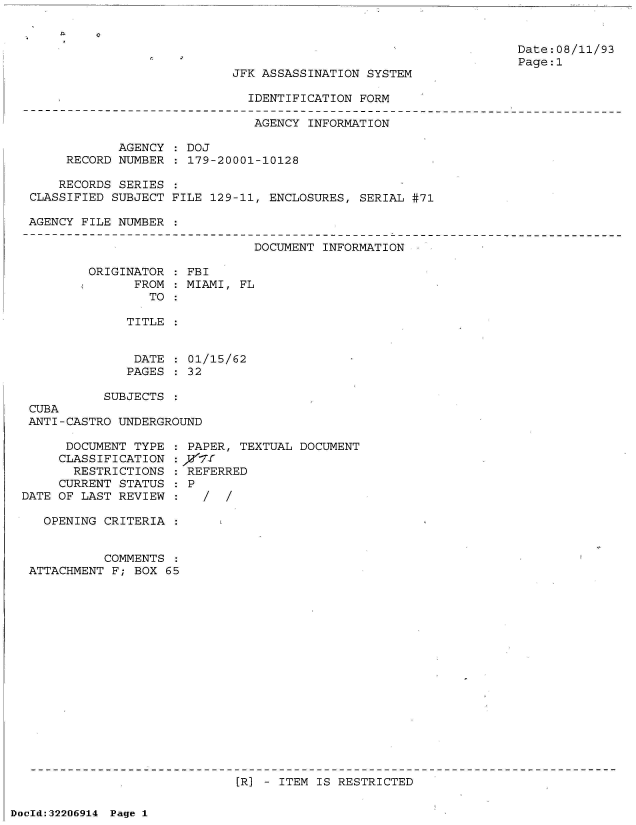 handle is hein.jfk/jfkarch51571 and id is 1 raw text is: 




JFK ASSASSINATION SYSTEM

  IDENTIFICATION FORM


Date:08/11/93
Page:1


                              AGENCY  INFORMATION

            AGENCY  : DOJ
     RECORD NUMBER  : 179-20001-10128

     RECORDS SERIES
CLASSIFIED SUBJECT FILE 129-11, ENCLOSURES,  SERIAL #71

AGENCY FILE NUMBER

                              DOCUMENT  INFORMATION

        ORIGINATOR  : FBI
              FROM  : MIAMI, FL
                TO


TITLE


DATE  : 01/15/62
PAGES : 32


           SUBJECTS
 CUBA
 ANTI-CASTRO UNDERGROUND

      DOCUMENT TYPE   PAPER, TEXTUAL DOCUMENT
      CLASSIFICATION :)/ff
      RESTRICTIONS   : REFERRED
      CURRENT STATUS : P
DATE OF LAST REVIEW  :

   OPENING CRITERIA  :


           COMMENTS
 ATTACHMENT F; BOX 65


[R] - ITEM IS RESTRICTED


DocId:32206914 Page 1



