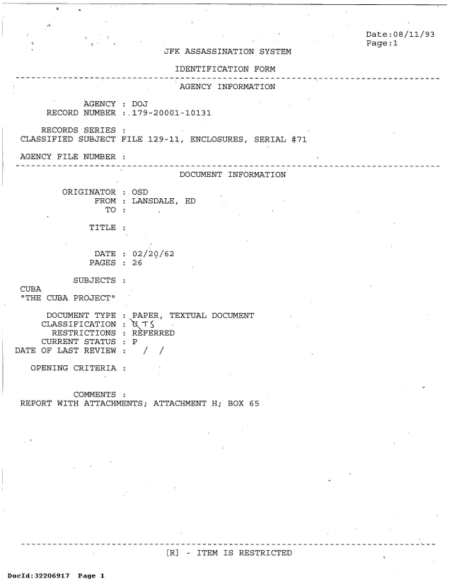 handle is hein.jfk/jfkarch51573 and id is 1 raw text is: 




JFK ASSASSINATION SYSTEM

  IDENTIFICATION FORM


Date:08/11/93
Page:1


                              AGENCY  INFORMATION

            AGENCY  : DOJ
     RECORD NUMBER  :,179-20001-10131

     RECORDS SERIES
CLASSIFIED SUBJECT FILE 129-11, ENCLOSURES,  SERIAL #71

AGENCY FILE NUMBER


DOCUMENT INFORMATION


ORIGINATOR
      FROM
        TO


OSD
LANSDALE, ED


TITLE


              DATE   02/20/62
              PAGES  26

          SUBJECTS
CUBA
THE CUBA PROJECT


      DOCUMENT TYPE
      CLASSIFICATION
      RESTRICTIONS
      CURRENT STATUS
DATE OF LAST REVIEW

   OPENING CRITERIA


PAPER,  TEXTUAL DOCUMENT
   s~:  -
RFERRED
P
   / /


          COMMENTS  :
REPORT WITH ATTACHMENTS; ATTACHMENT H; BOX  65


[R] - ITEM IS RESTRICTED


DocId:32206917 Page 1


