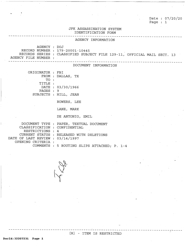 handle is hein.jfk/jfkarch51577 and id is 1 raw text is: 




Date   07/20/20
Page   1


JFK ASSASSINATION SYSTEM
   IDENTIFICATION FORM


                              AGENCY INFORMATION

            AGENCY  : DOJ
     RECORD NUMBER  : 179-20001-10445
     RECORDS SERIES : CLASSIFIED SUBJECT FILE 129-11, OFFICIAL MAIL SECT. 13
AGENCY FILE NUMBER  :


DOCUMENT INFORMATION


ORIGINATOR
      FROM
        TO
     TITLE
     DATE
     PAGES
  SUBJECTS


FBI
DALLAS, TX


03/30/1966
9
HILL, JEAN


BOWERS, LEE

LANE, MARK

DE ANTONIO, EMIL


      DOCUMENT TYPE
      CLASSIFICATION
      RESTRICTIONS
      CURRENT STATUS
DATE OF LAST REVIEW
   OPENING CRITERIA
           COMMENTS


PAPER, TEXTUAL DOCUMENT
CONFIDENTIAL
4
RELEASED WITH DELETIONS
03/14/1997

5 ROUTING SLIPS ATTACHED; P. 1-4


[R] - ITEM IS RESTRICTED


DocId:32207231 Page 1


