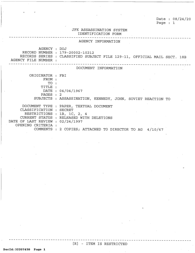 handle is hein.jfk/jfkarch51579 and id is 1 raw text is: 




Date   08/24/20
Page   1


JFK ASSASSINATION SYSTEM
   IDENTIFICATION FORM


                              AGENCY INFORMATION

            AGENCY   DOJ
     RECORD NUMBER    179-20002-10212
     RECORDS SERIES : CLASSIFIED SUBJECT FILE 129-11, OFFICIAL MAIL SECT. 18B
AGENCY FILE NUMBER


DOCUMENT INFORMATION


         ORIGINATOR
               FROM
                 TO
              TITLE
              DATE
              PAGES
           SUBJECTS

      DOCUMENT TYPE
      CLASSIFICATION
      RESTRICTIONS
      CURRENT STATUS
DATE OF LAST REVIEW
   OPENING CRITERIA
           COMMENTS


: FBI


  04/04/1967
:2
  ASSASSINATION, KENNEDY, JOHN, SOVIET REACTION TO

  PAPER, TEXTUAL DOCUMENT
  SECRET
  1B, 1C, 2, 4
  RELEASED WITH DELETIONS
  02/24/1997

  2 COPIES; ATTACHED TO DIRECTOR TO AG  4/10/67


[R] - ITEM IS RESTRICTED


DocId:32207450 Page 1


