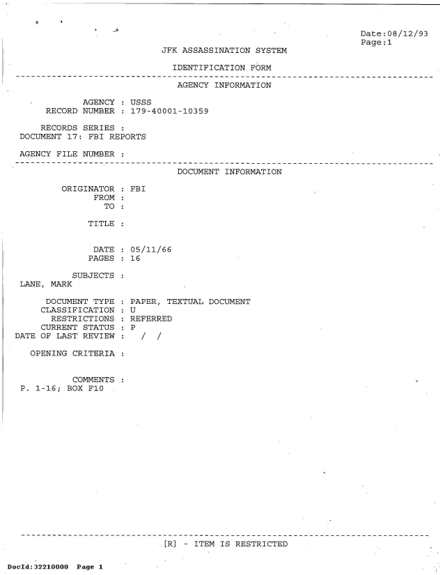 handle is hein.jfk/jfkarch51587 and id is 1 raw text is: 


                                                                  Date:08/12/93
                                                                  Page:1
                           JFK ASSASSINATION  SYSTEM

                              IDENTIFICATION FORM

                              AGENCY  INFORMATION

            AGENCY  : USSS
     RECORD NUMBER  : 179-40001-10359

     RECORDS SERIES :
DOCUMENT 17: FBI REPORTS

AGENCY FILE NUMBER


DOCUMENT INFORMATION


ORIGINATOR
      FROM
        TO


FBI


TITLE


DATE  : 05/11/66
PAGES   16


           SUBJECTS
 LANE, MARK

      DOCUMENT TYPE
      CLASSIFICATION
      RESTRICTIONS
      CURRENT STATUS
DATE OF LAST REVIEW

   OPENING CRITERIA


           COMMENTS
 P. 1-16; BOX F10


PAPER, TEXTUAL DOCUMENT
U
REFERRED
P
  /  /


[R] - ITEM IS RESTRICTED


DocId:32210000 Page 1


